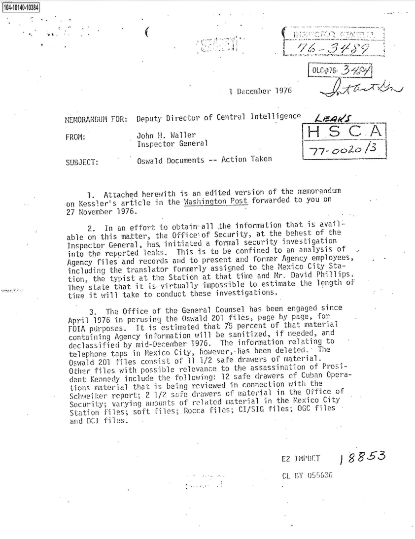 handle is hein.jfk/jfkarch11797 and id is 1 raw text is: 14 iO40 0O84








                                                     1 December 1976


              MEMORANDUM FOR:  Deputy Director of Central Intelligence   4

              FROM:            John H. Waller                          H    S   C     A
                               Inspector General
                                                                        77-DOo
              SUBJECT:         Oswald Documents -- Action Taken


                   1.  Attached herewith is an edited version of the memorandum
              on Kessler's article in the Washinotog_ Post forwarded to you on
              27 November 1976.

                   2.  In an effort to obtain all the information that is avail-
              able on this ma.tter, the Office of Security, at the behest of the
              Inspector General, has, initiated a formal security investigation
              into the reported leaks.  This is to be confined to an analysis of
              Agency files and records and to present and former Agency employees,
              including the translator formerly assigned to the Mexico City Sta-
              tion,  the typist at the Station at that time and Mr. David Phillips.
              They  state that it is-virtually impossible to estimate the length of
              time  it will take to conduct these investigations.

                    3.  The Office of the General Counsel has been engaged since
               April 1976 in. perusing the Oswald 201 files, page by page, for
               FOIA purposes.  It is estimated that 75 percent of that material
               containing Agency information will be sanitized, if needed, and
               declassified by mid-December 1976.  The information relating to
               telephone taps in Mexico City, however,-has been deleted.  The
               Oswald 201 files consist of 11 1/2 safe drawers of material.
               Other files with possible relevance to the assassination of Presi-
               dent Kennedy include the following: 12 safe drawers of Cuban Opera-
               tions material that is being reviewed in connection with the
               Schweiker report; 2 1/2 safe drawers of material in the Office of
               Security; varying amounts of related material in the Mexico City
               Station files; soft files; Rocca files; CI/SIC files; OGC files
               and DCI files.



                                                                 E2 liPDET         ES3


CL BY 055~60;


