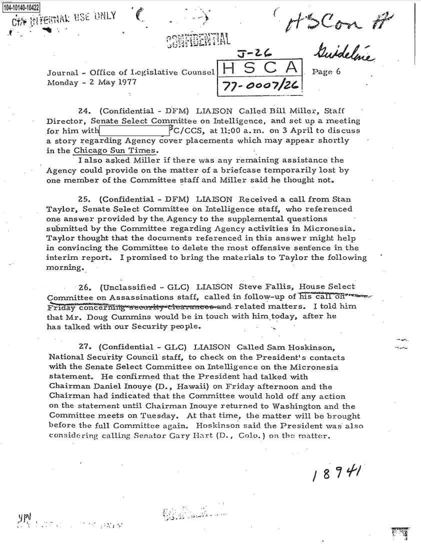 handle is hein.jfk/jfkarch11803 and id is 1 raw text is: 104-10140-10422
     k \1 '; iit.   N LY    (j-(~t                                   04





         Journal - Office of Legislative Counsel H S   C   A     Page
         Monday  - 2 May 1977


                24. (Confidential - DFM) LIAISON  Called Bill Miller, Staff
         Director, Senate Select Committee on Intelligence, and set up a meeting
         for him with               C/CCS, at 11:00 a.m. on 3 April to discuss
         a story regarding Agency cover placements which may appear shortly
         in the Chicago Sun Times.
                I also asked Miller if there was any remaining assistance the
         Agency could provide on the matter of a briefcase temporarily lost by
         one member  of the Committee staff and Miller said he thought not.

                25. (Confidential - DFM) LIAISON  Received a call from Stan
         Taylor, Senate Select Committee on Intelligence staff, who referenced
         one answer provided by the. Agency to the supplemental questions
         submitted by the Committee regarding Agency activities in Micronesia.
         Taylor thought that the documents referenced in this answer might help
         in convincing the Committee to delete the most offensive sentence in the
         interim report. I promised to bring the materials to Taylor the following
         morning.

                26. (Unclassified - GLC) LIAISON  Steve Fallis, House Select
         Committee  on Assassinations staff, called in follow-up of is
         Friday cernd related matters. I told him
         that Mr. Doug Cummins  would be in touch with him.today, after he
         has talked with our Security people.

                27. (Confidential - GLC) LIAISON Called Sam Hoskinson,
         National Security Council staff, to check on the President' s contacts
         with the Senate Select Committee on Intelligence on the Micronesia
         statement.  He confirmed that the President had talked with
         Chairman  Daniel Inouye (D., Hawaii) on Friday afternoon and the
         Chairman  had indicated that the Committee would hold off any action
         on the statement until Chairman Inouye returned to Washington and the
         Committee  meets on Tuesday.  At that time, the matter will be brought
         before the full Committee again. Hoskinson said the President was also
         considering calling Senator Gary Hart (D., Colo.) on the matter.


