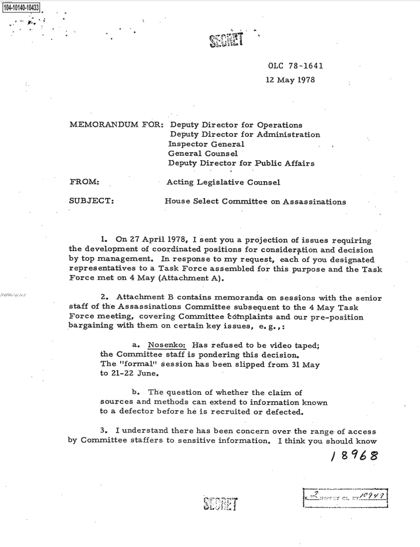 handle is hein.jfk/jfkarch11808 and id is 1 raw text is: 1O4~iO14O~1O433


Il


OLC  78-1641
12 May 1978


MEMORANDUM FOR:


FROM:


SUBJECT:


Deputy Director for Operations
Deputy Director for Administration
Inspector General
General Counsel
Deputy Director for Public Affairs


Acting Legislative Counsel


House Select Committee on Assassinations


       1. On  27 April 1978, 1 sent you a projection of issues requiring
the development of coordinated positions for considery.tion and decision
by top management.  In response to my request, each of you designated
representatives to a Task Force assembled for this purpose and the Task
Force met  on 4 May (Attachment A).

       2.  Attachment B contains memoranda on sessions with the senior
staff of the Assassinations Committee subsequent to the 4 May Task
Force meeting, covering Committee  66tnplaints and our pre-position
bargaining with them on certain key issues, e. g.,:

              a. Nosenko:  Has refused to be video taped;
       the Committee staff is pondering this decision.
       The formal session has been slipped from 31 May
       to 21-22 June.

              b. The question of whether the claim of
       sources and methods can extend to information known
       to a defector before he is recruited or defected.

       3. I understand there has been concern over the range of access
by Committee  staffers to sensitive information. I think you should know


rvZ


