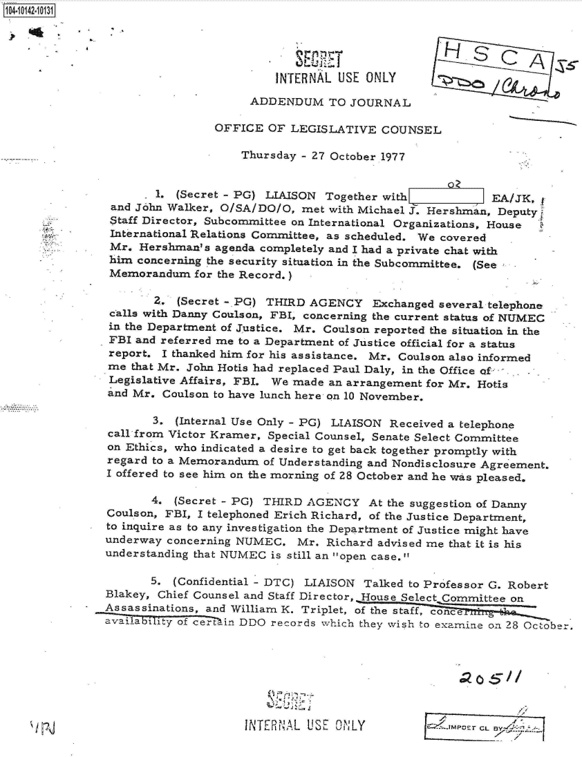 handle is hein.jfk/jfkarch11833 and id is 1 raw text is: 104101-103





                                         INTERNAL USE  ONLY

                                     ADDENDUM TO JOURNAL

                                OFFICE  OF LEGISLATIVE   COUNSEL

                                    Thursday - 27 October 1977


                       1. (Secret - PG) LIAISON Together with             EA/JK,
                and John Walker, O/SA/DO/O,  met with Michael J. Hershman, Deputy
                Staff Director, Subcommittee on International Organizations, House
                International Relations Committee, as scheduled. We covered
                Mr. Hershman's  agenda completely and I had a private chat with
                him concerning the security situation in the Subcommittee. (See
                Memorandum   for the Record.)

                       Z. (Secret -.PG) THIRD AGENCY Exchanged several   telephone
                calls with Danny Coulson, FBI, concerning the current status of NUMEC
                in the Department of Justice. Mr. Coulson reported the situation in the
                FBI and referred me to a Department of Justice official for a status
                report. I thanked him for his assistance. Mr. Coulson also informed
                me that Mr. John Hotis had replaced Paul Daly, in the Office of  .
                Legislative Affairs, FBI. We made an arrangement for Mr. Hotis
                and Mr. Coulson to have lunch here on 10 November.

                      3.  (Internal Use Only - PG) LIAISON Received a telephone
                call from Victor Kramer, Special Counsel, Senate Select Committee
                on Ethics, who indicated a desire to get back together promptly with
                regard to a Memorandum of Understanding and Nondisclosure Agreement.
                I offered to see him on the morning of 28 October and he wvas pleased.

                      4.  (Secret - PG) THIRD AGENCY   At the suggestion of Danny
               Coulson, FBI, I telephoned Erich Richard, of the Justice Department,
               to inquire as to any investigation the Department of Justice might have
               underway  concerning NUMEC.  Mr.  Richard advised me that it is his
               understanding that NUMEC is still an open case.

                      5. (Confidential - DTC) LIAISON Talked to Professor G. Robert
               Blakey, Chief Counsel and Staff Director, House Select Committee on
               Assassinations, and William K. Triplet, of the staff, concei *_zi _ 1
               availability of ce-rtin DDO records which they wish to examine on 28 October.








                                    INTERNAL  USE ONLY                Er CL


