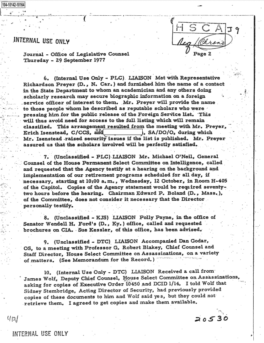 handle is hein.jfk/jfkarch11842 and id is 1 raw text is: 104-10142-10164





    1NTERNAL  USE ONLY

       Journal - Office of Legislative Counsel                   Page 2
       Thursday  - 29 September 1977


              6.  (Internal Use Only - PLC). LIAISON Met with Representative
       Richardson Preyer  (D., N. Car.) and furnished him the name of a contact
       in the State Department to whom an academician and any others doing
       scholarly research may secure biographic information on a foreign
       service officer of interest to them. Mr. Preyer will provide the name
       to those people whom he described as reputable scholars who were
       pressing him for the public release of the Foreign Service list.  This
       will thus avoid need for access to the fall listing which will remain
       classified. This arrangement resulted from the meeting with Mr. Preyer,
       Erich Isenstead, C/CCS,   d[I, SA/DO/O, during which
       Mr.  Isenstead .raised security issues if the list is published. Mr. Preyer
       assured us that the scholars involved will be perfectly satisfied.

              7.  (Unclassified - PLC).LIAISON Mr. Michael O'Neil, General
       Counsel of the House Permanent Select Committee on Intelligence, called.
       and requested that the Agency testify at a hearing on the background and
       implementation of our retirement programs scheduled for all day, if
       necessary, starting at 10:00 a.m., Wednesday, 12 October, in Room H-405
       of the Capitol. Copies of the Agency statement would be reqiired seventy-
       two hours before the hearing. Chairman Edward P. Boland (D., Mass..),
       of the Committee, does not consider it necessary that the Director.
       personally testify.

              8.  (Unclassified - KJS) LIAISON Polly Payne, in the office of
       Senator Wendell H. Ford's (D., Ky.) office, called and requested
       brochures on CIA.  Sue Kessler, of this office, has been advised.

              9.  (Unclassified - DTC) LIAISON Accompanied  Dan Godar,
       OS, to a meeting with Professor G. Robert Blakey, Chief Counsel and
       Staff Director, House Select Committee on Assassinations, on a variety
       of matters. (See Memorandum   for the Record,)

              10.  (Internal Use Only - DTC) LIAISON Received a call from
       James  Wolf, Deputy Chief Counsel, House Select Committee on Assassinations,
       asking for copies of Executive Order 10450 and DCID 1/14. I told Wolf that
       Sidney Stembridge, Acting Director of Security, had previously provided
.      copies of these documents to him and Wolf said yes, but they could not
       retrieve them.  I agreed to get copies and make them available.


                                                                  (   530

    INTERNAL USE  ONLY


P.


