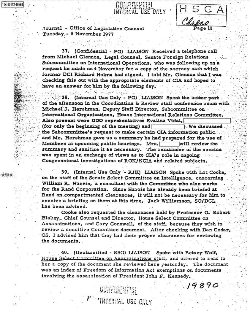 handle is hein.jfk/jfkarch11858 and id is 1 raw text is: 1O4~iO142~1O261


Journal - Office of Legislative Counsel
Tuesday. - 8 November 1977


Page 10


       37. (Confidential - PG) LIAISON Received a telephone call
from Michael Glennon, Legal Counsel, Senate Foreign Relations
Subcommittee on International Operations, who was following up on a
request he made on4 November for a copv of the secrecy oath which


/9   S9~


:1


TJNTE~!AL USE


former  DCI Richard Helms had signed. I told Mr. Glennon that I was
checking this out with the appropriate elements of CIA and hoped to
have an answer for him by the following day.

    .  :38. (Internal Use Only - PG) LIAISON Spent the better part
of the afternoon in the Coordination & Review staff conference room with
Michael J. Hershman,  Deputy Staff Director, Subcommittee on --
International Organizations, House International Relations Committee.
Also present were DDO representativeir Evalina Vidal,
(for only the beginning of the meeting) and         We discussed
the Subcommittee's request to make certain CIA information public.:
and Mr. Hershman  gave us a summary he had prepared for the use of
Members  at upcoming public hearings. Mrs.       will review the
summary  and sanitize it as necessary. The remainder of the session
was spent in an exchange of views as to CIA's role in ongoing .
Congressional investigations of ROK/KCIA and related subjects.

       39.  (Internal Use Only - RJK) LIAISON Spoke with Lot Cooke.
on the staff of the Senate Select Committee on Intelligence, concerning
William R. Harris, a consultant with the Committee who also works
for the Rand Corporation. Since Harris has already been briefed at
Rand on.compartmented  clearances, it will not be necessary for him to
receive a briefing on them at this time. Jack Williamson, SO/DCI,
has been advised.
       Cooke also requested the clearances held by Professor G. Robert
Blakey,. Chief Counsel and Director, House Select Committee on
Assassinations, and Gary Cornwell, of the staff, because they wish to
review a sensitive Committee document. After checking with Dan Godar,
OS, I advised him that they had their proper clearances for reviewing
the documents.

       40.  (Unclassified - RSG) LIAISON Spoke with Betsey Wolf,
House Sg1a-~              A on a~gtions staff, and offered to send to
her a copy of the document she reviewed here yesterday. The document
was an index of Freedom of Information Act exemptions on documents
involving the assassination of President John F. Kennedy.


