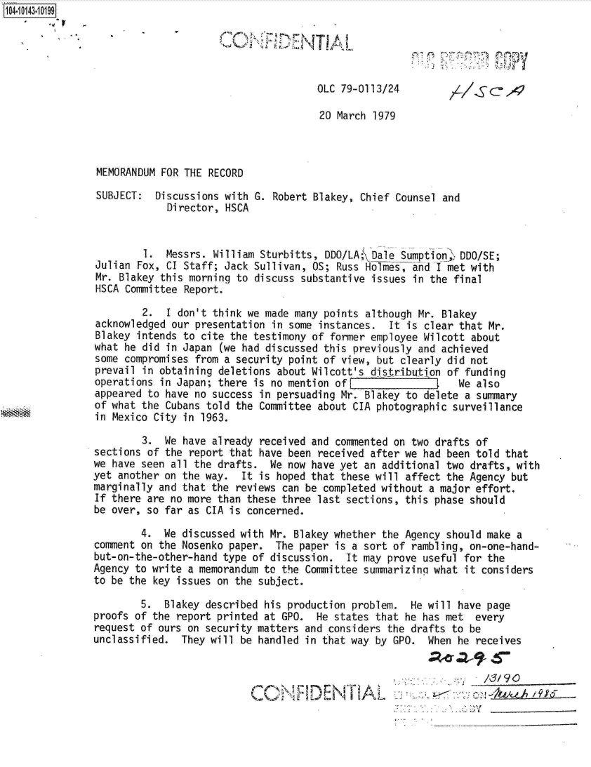 handle is hein.jfk/jfkarch11881 and id is 1 raw text is: 104-10143-10199





                                                     OLC 79-0113/24

                                                     20 March 1979



               MEMORANDUM FOR THE RECORD

               SUBJECT:  Discussions with G. Robert Blakey, Chief Counsel and
                           Director, HSCA


                       1.  Messrs. William Sturbitts, DDO/LA; Dale Sumption  DDO/SE;
               Julian Fox, CI Staff; Jack Sullivan, OS; Russ Holmes, and I met with
               Mr. Blakey this morning to discuss substantive issues in the final
               HSCA Committee Report.

                       2.  I don't think we made many points although Mr. Blakey
               acknowledged our presentation in some instances.  It is clear that Mr.
               Blakey intends to cite the testimony of former employee Wilcott about
               what he did in Japan (we had discussed this previously and achieved
               some compromises from a security point of view, but clearly did not
               prevail in obtaining deletions about Wilcott's distribution of funding
               operations in Japan; there is no mention of I                 We also
               appeared to have no success in persuading Mr. Blakey to delete a summary
               of what the Cubans told the Committee about CIA photographic surveillance
               in Mexico City in 1963.

                       3.  We have already received and commented on two drafts of
               sections of the report that have been received after we had been told that
               we have seen all the drafts.  We now have yet an additional two drafts, with
               yet another on the way.  It is hoped that these will affect the Agency but
               marginally and that the reviews can be completed without a major effort.
               If there are no more than these three last sections, this phase should
               be over, so far as CIA is concerned.

                       4.  We discussed with Mr. Blakey whether the Agency should make a
               comment on the Nosenko paper.  The paper is a sort of rambling, on-one-hand-
               but-on-the-other-hand type of discussion.  It may prove useful for the
               Agency to write a memorandum to the Committee summarizing what it considers
               to be the key issues on the subject.

                       5.  Blakey described his production problem.  He will have page
               proofs of the report printed at GPO.  He states that he has met  every
               request of ours on security matters and considers the drafts to be
               unclassified.  They will be handled in that way by GPO.  When he receives



                                                         D E.-                 c-kL4.9i T96


