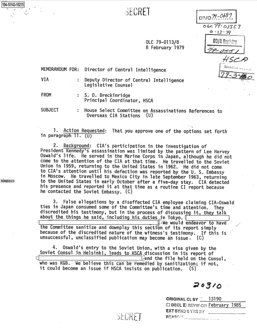 handle is hein.jfk/jfkarch11882 and id is 1 raw text is: 104-10143-10215
                                                 SECRET

                                                                               0 6e_? TZ/s-  7


                                                        OLC 79-0113/8
                                                        8  February 1979



               MEMORANDUM FOR:  Director of Central  Intelligence

               VIA              Deputy Director of Central Intelligence
                                Legislative Counsel
               FROM           : S. D. Breckinridge
                                Principal Coordinator, HSCA
               SUBJECT        : House Select Committee on Assassinations References  to
                                 Overseas CIA Stations   (U)

                    1.  Action Requested:  That you approve one of the options set forth
               in paragraph 11.(

                    2.  Background:  CIA's participation in the investigation of
               President Kennedy's assassination was limited by the pattern of Lee Harvey
               Oswald's life.  He served in the Marine Corps in Japan, although he did not
               come to the attention of the CIA at that time.  He travelled to the Soviet
               Union in 1959, returning to the United States in 1962.  He did not come
               to CIA's attention until his defection was reported by the U. S. Embassy
               in Moscow.  He travelled to Mexico City in late September 1963, returning
               to the United States in early October after a five-day stay.  CIA detected
               his presence and reported it at that time as a routine CI report because
               he contacted the Soviet Embassy. (C)

                    3.  False allegations by a disaffected CIA employee claiming CIA-Oswald
               ties in Japan consumed some of the Committee's time and attention.  They
               discredited his testimony, but in the process of discussing it, they talk
               about the-things-he said, includinglhis duties in Tokyo. \
                                                                e would endeavor to have
               the Committee sanitize and downplay this sectfon of its report simply
               because of the discredited nature of the witness's testimony.  If this is
               unsuccessful, unclassified publication may become an issue.   (C)

                    4.  Oswald's entry to the Soviet Union, with a visa given by the
               Soviet Consul in Helsinki, leads to HSCA-discussion in its report of
                                                       (and the file held on the Consul,
               who was KGB.  We believe this can be Yemedied by sanitization; if not,
               it could become an issue if HSCA insists on publication.   (S)




                                                                ORIGINALCLBY     13190
                                                                l DECL X  EVWoM  February 1985
                                                                EXT BYND 6 YRS3 B.Y___


