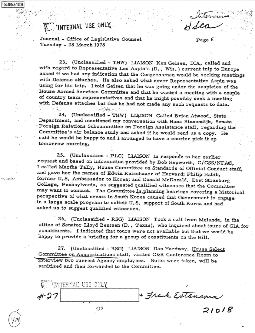 handle is hein.jfk/jfkarch11892 and id is 1 raw text is: 1410 43-10326



                    INTERNAL USE  ONLY

           . Journal - Office of Legislative Counsel Page 6
             Tuesday  - 28 March 1978


                    23.  (Unclassified - THW) LIAISON  Ken Geisen, DIA, called and
             with regard to Representative Les Aspin's (D., Wis.) current trip to Europe
             asked if we had any indication that the Congressman would be seeking meetings
             with Defense attaches. He also asked what cover Representative Aspin. was
             using for his trip. I told Geisen that he was going under the auspicies of the
             House Armed  Services Committee and that he wanted a meeting with a couple
             of country team representatives and that he might possibly seek a meeting
             with Defense attaches but that he had not made any such requests to date.

                    24.  (Unclassified - THW) LIAISON  Called Brian Atwood, State
             Department,  and mentioned my conversation with Hans Binnendijk, Senate
             Foreign Relations Subcommittee on Foreign Assistance staff, regarding the
             Committee's air balance study and asked if he would send us a copy, He
             said he would be happy to and I arranged to have a courier pick it up
             tomorrow  morning.

                   25.  (Unclassified - PLC) LIAISON In response to her earlier
            request and based on information provided by Bob Hepworth, C/CSS/NFAC,
            I called Martha Tally, House Committee on Standards of Official Conduct staff,
            and gave her the names of Edwin Reischauer of Harvard; Philip Habib,
            former  U.S. Ambassador  to Korea; and Donald McDonald, East Strasburg
            College, Peinsylvania, as suggested qualified witnesses that the Committee
            may  want to contact. The Committee 4,planning hearings covering a historical
            perspective of what events in South Korea caused that Government to engage
            in a large scale program to solicit U.S. support of South Korea and had
            asked us to suggest qualified witnesses.

                    26. (Unclassified - RSG) LIAISON  Took a call from Melanda, in the
             office of Senator Lloyd Bentsen (D., Texas), who inquired about tours of CIA for
             constituents. I indicated that tours were not available but that we would be
             happy to provide a briefing for a group of constituents on the Hill.

                    27. (Unclassified - RSG) LIAISON  Dan Hardway, House Select
             Committee  on Assassinations staff, visited C&R Conference Room to
             -nterview two current Agency employees. Notes were taken, will be
             sanitized and then forwarded to the Committee.


QT5


