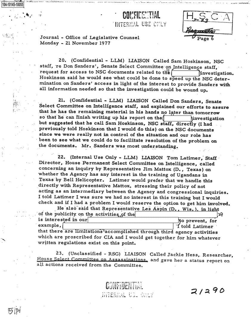 handle is hein.jfk/jfkarch11905 and id is 1 raw text is: 0O4- O45-10055

                                            COCI'       AL



              Journal - Office of Legislative Counsel                   Page Z
              Monday - 21 November  1977


                     20. (Confidential - LLM) LIAISON   Called Sam Hoskinson, NSC
              staff, -re Don Sanders', Senate Select Committee on Intelligence staff,
              request for access to NSC documents related to tir   -)investigation.
              Hoskinson said he would see what could be done to speed up the NSC deter-
              mination on Sanders' access in light of the interest to provide Sanders with
              all information needed so that the investigation could be wound up.

                    21.  (Confidential - LLM) LIAISON  Called Don Sanders, Senate
             Select Committee  on Intelligence staff, and explained our efforts to assure
             that he has the remaining material in his hands no lter than tomorrow
             so that he can finish writing up his report on the    vestigation
             but suggested that he call Sam Hoskinson, NSC staff, direcly (I had
             previously told Hoskinson that I would do this) on the NSC documents
             since we were really not in control of the situation and our role has
             been to see what we could do to facilitate resolution of the problem on
             the documents.  Mr.  Sanders was most understanding.

                    22.  (Internal Use Only - LLM) LIAISON   Tom Latimer,* Staff
             Director, House Permanent  Select Committee on Intelligence, called
             concerning an inquiry by Representative Jim Mattox (D., Texas) on
             whether the Agency has any interest in the training of Ugandans in
             Texas  by Bell Helicopter. Latimer would prefer that we handle this
             directly with Representative Mattox, stressing their policy of not
             acting as an intermediary between the Agency and congressional inquiries.
             I told Latimer I was sure we had no interest in this training but I would
             check and if I had a problem I would reserve the option to get him involved.
                    He also said that Representative Les Aspin D., Wis.  in li ht
            . of the publicity on the activities 6f the                      J9
            is  interested in our                                 o prevent, for
            example,                                          Y   told Latimer
            that there are limitations accomplished through third agency activities
            which  are proscribed for CIA and I would get together for him whatever
            written regulations exist on this point.

                    23. (Unclassified - RSG) LIAISON  Called Jackie Hess,. Researcher,
             House Select Committee on Assassinations  and gave her a status report on
             all actions received from the Committee.


