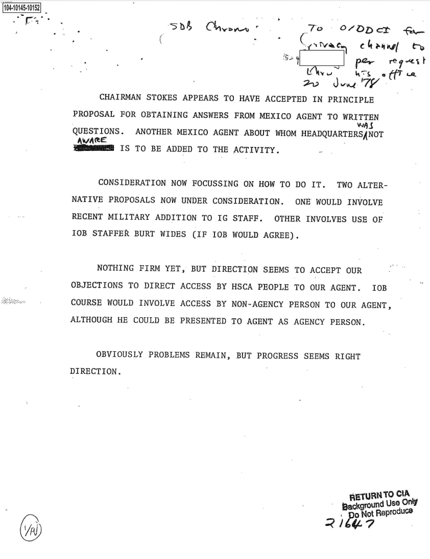 handle is hein.jfk/jfkarch11919 and id is 1 raw text is: 104-10145-10152









                   CHAIRMAN STOKES APPEARS TO HAVE  ACCEPTED IN PRINCIPLE

              PROPOSAL FOR OBTAINING ANSWERS  FROM MEXICO AGENT TO WRITTEN

              QUESTIONS.  ANOTHER MEXICO AGENT ABOUT  WHOM HEADQUARTERSANOT

                       IS TO BE ADDED TO THE ACTIVITY.



                   CONSIDERATION NOW FOCUSSING ON HOW  TO DO IT.  TWO ALTER-

             NATIVE  PROPOSALS NOW UNDER CONSIDERATION.   ONE WOULD INVOLVE

             RECENT  MILITARY ADDITION TO IG STAFF.  OTHER  INVOLVES USE OF

             IOB  STAFFEk BURT WIDES (IF IOB WOULD AGREE).



                  NOTHING  FIRM YET, BUT DIRECTION SEEMS TO ACCEPT  OUR

             OBJECTIONS  TO DIRECT ACCESS BY HSCA PEOPLE TO OUR AGENT.   IOB

             COURSE WOULD  INVOLVE ACCESS BY NON-AGENCY PERSON TO  OUR AGENT,

             ALTHOUGH HE  COULD BE PRESENTED TO AGENT AS AGENCY PERSON.



                  OBVIOUSLY  PROBLEMS REMAIN, BUT PROGRESS SEEMS RIGHT

             DIRECTION.













                                                                    RETURN TO CIA
                                                                    aackground Use Only
                                                                    ,  Not Reproduce


    UA)J


