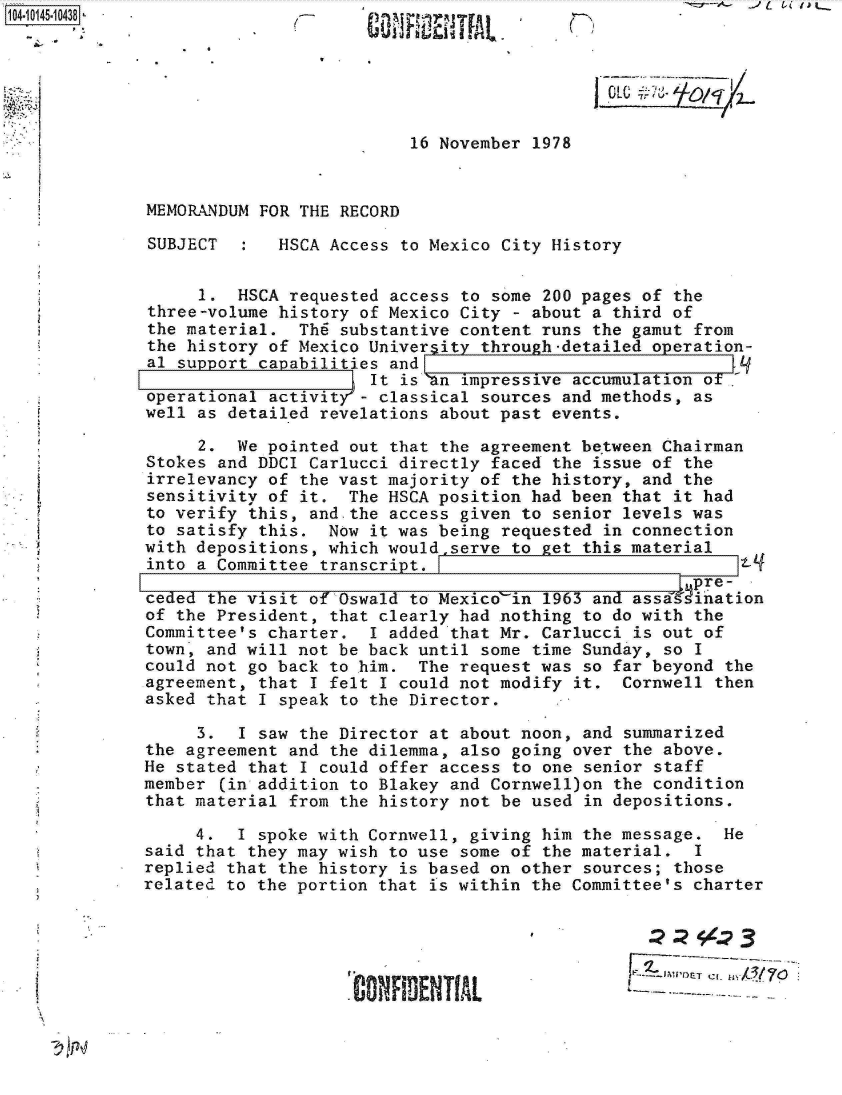 handle is hein.jfk/jfkarch11938 and id is 1 raw text is: 






                          16 November 1978


MEMORANDUM FOR THE RECORD

SUBJECT   :  HSCA Access to Mexico City History


     1.  HSCA requested access to some 200 pages of the
three-volume history of Mexico City - about a third of
the material.  Th6 substantive content runs the gamut from
the history of Mexico University through-detailed operation-
al support capabilities and
                      It isan  impressive accumulation of,
operational activity'- classical sources and methods, as
well as detailed revelations about past events.

     2.  We pointed out that the agreement be'tween Chairman
Stokes and DDCI Carlucci directly faced the issue of the
irrelevancy of the vast majority of the history, and the
sensitivity of it.  The HSCA position had been that it had
to verify this, and.the access given to senior levels was
to satisfy this.  Now it was being requested in connection
with depositions, which would serve to get this material
into a Committee transcript. I
                                                      pre-
ceded the visit of Oswald to Mexico'in 1963 and assainion
of the President, that clearly had nothing to do with the
Committee's charter.  I added that Mr. Carlucci is out of
town, and will not be back until some time Sunday, so I
could not go back to him.  The request was so far beyond the
agreement, that I felt I could not modify it.  Cornwell then
asked that I speak to the Director.

     3.  I saw the Director at about noon, and summarized
the agreement and the dilemma, also going over the above.
He stated that I could offer access to one senior staff
member (in addition to Blakey and Cornwell)on the condition
that material from the history not be used in depositions.

     4.  I spoke with Cornwell, giving him the message.  He
said that they may wish to use some of the material.  I
replied that the history is based on other sources; those
related to the portion that is within the Committee's charter





                    'CONFIDENT[AL               ---


