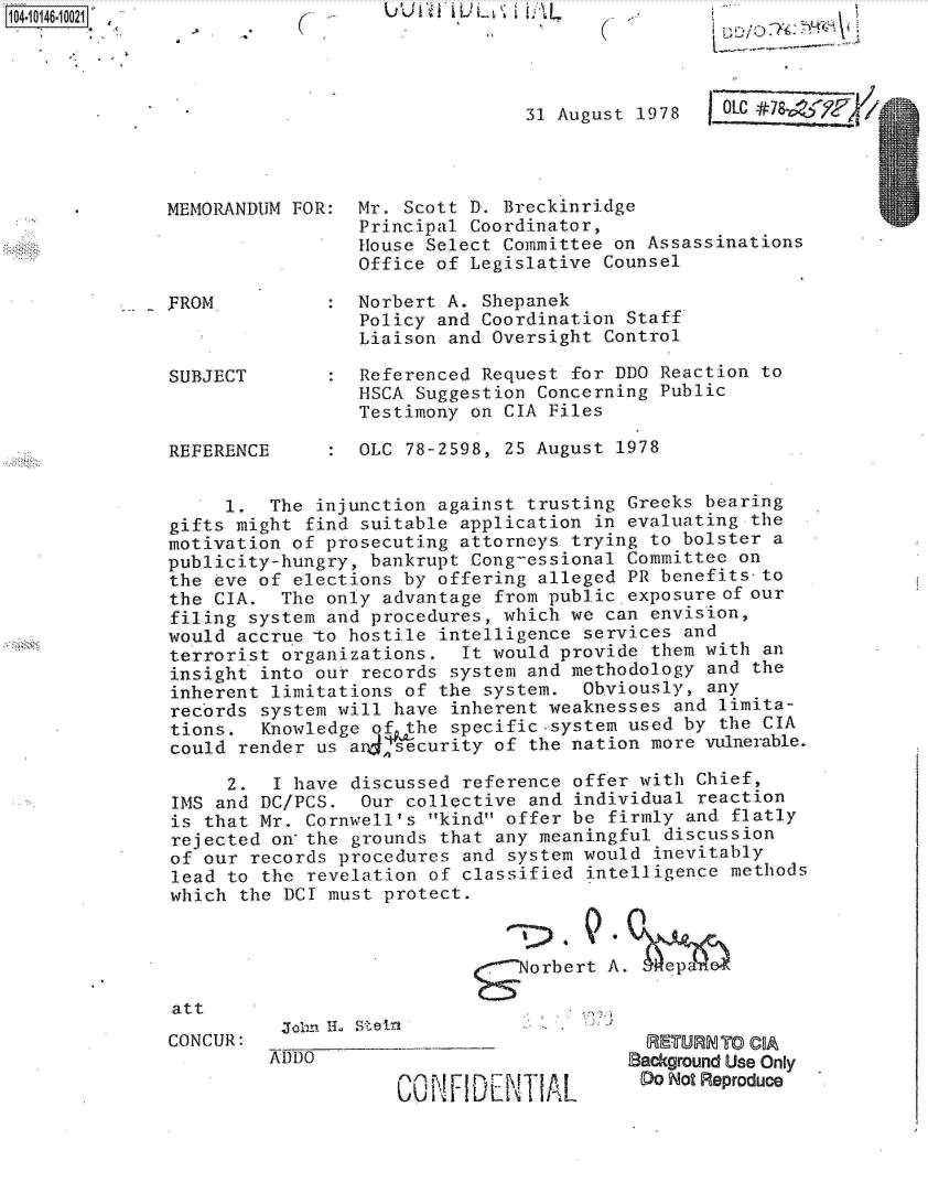 handle is hein.jfk/jfkarch11942 and id is 1 raw text is: 104i4-01OO121


U U I't 1i Ui  I L L


31 August 1978


MEMORANDUM FOR




FROM



SUBJECT



REFERENCE


Mr. Scott D. Breckinridge
Principal Coordinator,
House Select Committee on Assassinations
Office of Legislative Counsel


Norbert A. Shepanek
Policy and Coordination Staff
Liaison and Oversight Control

Referenced Request for DDO Reaction to
HSCA Suggestion Concerning Public
Testimony on CIA Files

OLC 78-2598, 25 August 1978


     1.  The injunction against trusting Greeks bearing
gifts might find suitable application in evaluating the
motivation of prosecuting attorneys trying to bolster a
publicity-hungry, bankrupt Cong-essional Committee on
the eve of elections by offering alleged PR benefits-to
the CIA.  The only advantage from public exposure of our
filing system and procedures, which we can envision,
would accrue -to hostile intelligence services and
terrorist organizations.  It would provide them with  an
insight into our records system and methodology and  the
inherent limitations of the system.  Obviously, any
records system will have inherent weaknesses  and limita-
tions.  Knowledge of the specific.system used by  the CIA
could render us a 4ecurity   of the nation more vulnerable.

     2.  I have discussed reference offer with  Chief,
IMS and DC/PCS.  Our collective and  individual reaction
is that Mr. Cornwell's kind offer be  firmly and flatly
rejected on-the grounds that any meaningful  discussion
of our records procedures and  system would inevitably
lead to the revelation of classified  intelligence methods
which the DCI must protect.


                            -  Norbert  A.   ep


Joii~~'. LLStir


  RE-TURN TO COA
Background Use Only
Do  Not Reproduce


att
CONCUR:


C


:


OLC #78  Y9F4


