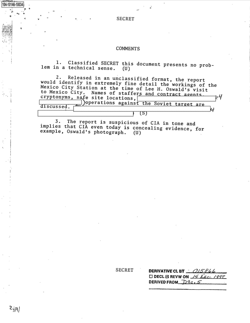 handle is hein.jfk/jfkarch11943 and id is 1 raw text is: 1O4~iO146~1OO34
        0 *~


SECRET


                          COMMENTS

      1.  Classified SECRET this document  presents no prob-
lem in  a technical sense.  (U)

      2.  Released in an unclassified format,  the report
would  identify in extremely fine detail  the workings of the
Mexico City  Station at the time of Lee H. Oswald's  visit
to Mexico  City.  Names of staffers and contract  avents.
cryptonyms,  s  e site locations,
    disuss!L  )operations  against the Soviet  tarret ar


    3.   The  report is suspicious of CIA in tone  and
implies that CIA  even today is concealing evidence,  for
example, Oswald's photograph.   (U)


SECRET


DERIVATIVE CLBY - (a/~-j/%
O DECL E9 REVW ON Z I& r /ff
DERIVEDFROM  9g . S


