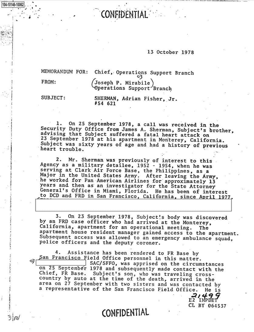 handle is hein.jfk/jfkarch11947 and id is 1 raw text is: 104-10146-10062 . .  . 4

                                (0ONFIDENTIAL,





                                               13 October 1978


            MEMORANDUM  FOR:  Chief,. Operations Support Branch
                                           03
             FROM:            Joseph P. Mirabile)
                             'perations  Support Branch
            SUBJECT:          SHERMAN, Adrian Fisher, Jr.
                              #54 621


                 1.  On  25 September 1978, a call was received in the
            Security Duty  Office from James A. Sherman, Subject's brother,
            advising that  Subject suffered a fatal heart attack on
            23 September  1978 at his apartment in Monterey, California.
            Subject was  sixty years of age and had a history of previous
            heart trouble.

                 2.  Mr. Sherman was previously of interest to this
            Agency as a military detailee, 1952 - 1954, when he was
            serving at Clark Air Force Base, the Philippines, as a
            Major in the United States Army.  After leaving the Army,
            he worked for Pan -American Airlines for approximately 13
            years and then as an investigator for the State Attorney
            General's Office in Miami, Florida.  He has been of interest
            to DCD and FRD in San Francisco, California, since April  1977.


                 3.  On 23 September 1978, Subject's body was discovered
            by an FRD case officer who had arrived at the Monterey,
            California, apartment for an operational meeting.  The
            apartment house resident manager gained access to the apartment.
            Subsequent access was allowed to an emergency ambulance squad,
            police officers and the deputy coroner.

                 4.  Assistance has been rendered to FR Base by
            5an Francisco Field Office personnel in this matter.
         lay                SAC/SFFO, was apprised on the circumstances
            on 25 SeDtembdr 1978 and subsequently made contact with the
            Chief, FR Base.  Subject's son, who was traveling cross-
            country by auto at the time of the death, arrived in the
            area on 27 September with two sisters and was contacted by
            a representative of the San Francisco Field Office.  He is

                                                            E2 1IMPDET
                                                            CL BY 064537

                                CONFIDENTIAL



