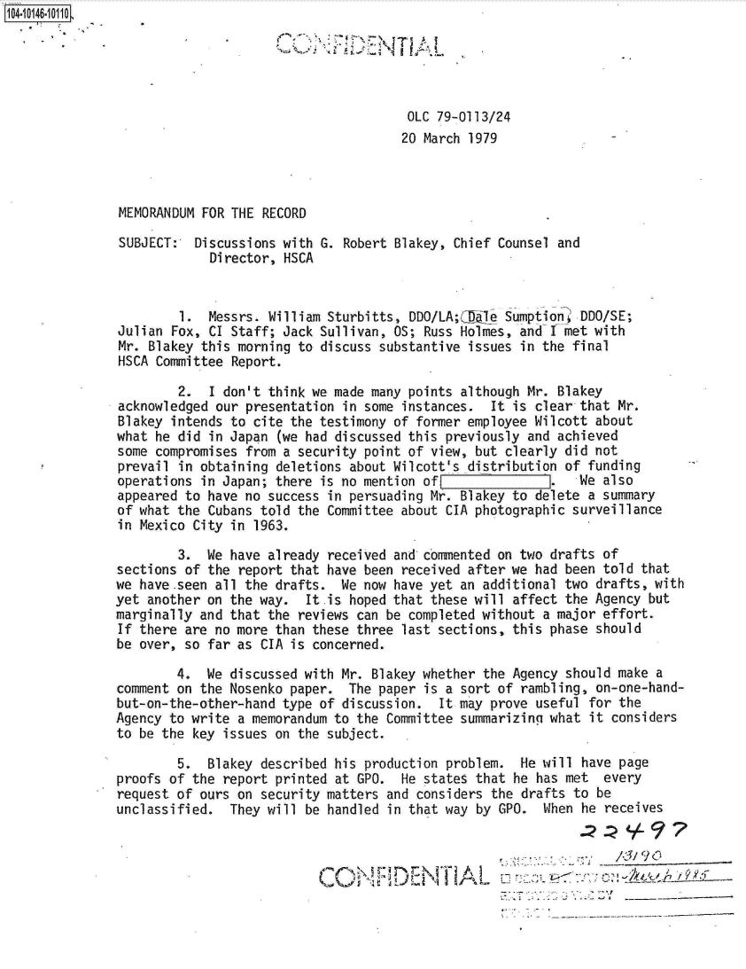 handle is hein.jfk/jfkarch11956 and id is 1 raw text is: 104a10146-10110





                                                    OLC 79-0113/24
                                                    20 March 1979



              MEMORANDUM FOR THE RECORD

              SUBJECT:  Discussions with G. Robert Blakey, Chief Counsel and
                          Director, HSCA


                      1.  Messrs. William Sturbitts, DDO/LA;C &Te Sumption DDO/SE;
              Julian Fox, CI Staff; Jack Sullivan, OS; Russ Holmes, and I met with
              Mr. Blakey this morning to discuss substantive issues in the final
              HSCA Committee Report.

                      2.  I don't think we made many points although Mr. Blakey
              acknowledged our presentation in some instances. It is clear that Mr.
              Blakey intends to cite the testimony of former employee Wilcott about
              what he did in Japan (we had discussed this previously and achieved
              some compromises from a security point of view, but clearly did not
              prevail in obtaining deletions about Wilcott's distribution of funding
              operations in Japan; there is no mention ofI            .   We also
              appeared to have no success in persuading Mr. Blakey to delete a summary
              of what the Cubans told the Committee about CIA photographic surveillance
              in Mexico City in 1963.

                      3.  We have already received and commented on two drafts of
              sections of the report that have been received after we had been told that
              we have.seen all the drafts. We now have yet an additional two drafts, with
              yet another on the way.  It is hoped that these will affect the Agency but
              marginally and that the reviews can be completed without a major effort.
              If there are no more than these three last sections, this phase should
              be over, so far as CIA is concerned.

                      4.  We discussed with Mr. Blakey whether the Agency should make a
              comment on the Nosenko paper. The paper is a sort of rambling, on-one-hand-
              but-on-the-other-hand type of discussion. It may prove useful for the
              Agency to write a memorandum to the Committee summarizing what it considers
              to be the key issues on the subject.

                      5.  Blakey described his production problem. He will have page
              proofs of the report printed at GPO. He states that he has met every
              request of ours on security matters and considers the drafts to be
              unclassified.  They will be handled in that way by GPO. When he receives



                                                    CO DNTAL                       0


