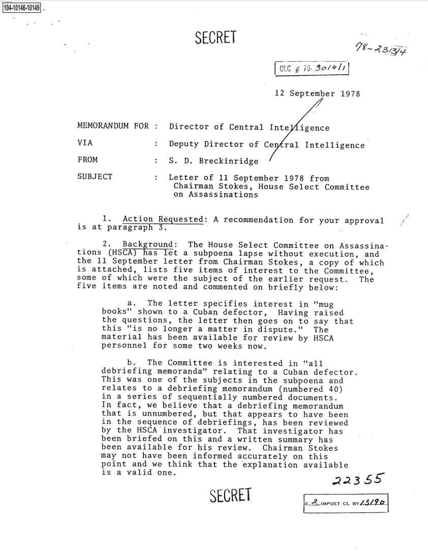 handle is hein.jfk/jfkarch11962 and id is 1 raw text is: 10410146-10149


SECRET


~-


/L 8,,- c / /I


                                        12 September 1978


MEMORANDUM FOR  : Director of  Central Inte  igence

VIA             : Deputy Director of Ce  ral  Intelligence

FROM            : S. D. Breckinridge

SUBJECT         : Letter of 11 September  1978 from
                   Chairman Stokes, House Select  Committee
                   on Assassinations


     1.  Action Requested: A recommendation for your  approval
is at paragraph 3.

     2.  Background:  The House Select Committee on Assassina-
tions (HSCA) has let a subpoena lapse without execution,  and
the 11 September letter from Chairman Stokes, a copy  of which
is attached, lists five items of interest to the Committee,
some of which were the subject of the earlier request.  The
five items are noted and commented on briefly below:

          a.  The letter specifies interest in mug
     books shown to a Cuban defector,  Having raised
     the questions, the letter then goes on to say that
     this is no longer a matter in dispute.  The
     material has been available for review by HSCA
     personnel for some two weeks now.

          b.  The Committee is interested in all
     debriefing memoranda relating to a Cuban defector.
     This was one of the subjects in the subpoena and
     relates to a debriefing memorandum (numbered 40)
     in a series of sequentially numbered documents.
     In fact, we believe that a debriefing memorandum
     that is unnumbered, but that appears to have been
     in the sequence of debriefings, has been reviewed
     by the HSCA investigator.  That investigator has
     been briefed on this and a written summary has
     been available for his review.  Chairman Stokes
     may not have been informed accurately on this
     point and we think that the explanation available
     is a valid one.


SECRET


~E.?_MPDET CL BY14i2?&j


