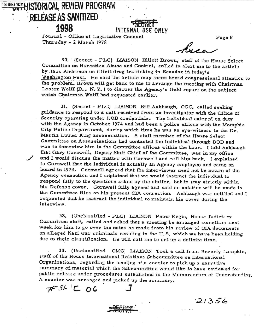 handle is hein.jfk/jfkarch11970 and id is 1 raw text is: .Ot    OISTORICAL REVIEW PROGRAM

         RELEASE   AS  SANITIZED

                   1998                 INTERNAL  USE ONLY
              Journal - Office of Legislative Counsel                       Page 8
              Thursday - 2 March 1978


                     30. (Secret - PLC)  LIAISON  Elliott Brown, staff of the House Select
              Committee  on Narcotics Abuse and Control, called to alert me to the article
              by Jack Anderson on illicit drug trafficking in Ecuador in today's
              Washington Post. He  said the article may focus broad congressional attention to
              the problem. Brown will get back to me to arrange the meeting with Chairman
              Lester Wolff (D., N. Y.) to discuss the Agency's field report on the subject
              which Chairman Wolff had requested earlier.

                     31. (Secret - PLC) LIAISON  Bill Ashbaugh, OGC, called seeking
              guidance to respond to a call received from an investigator with the Office of
              Security operating under DOD credentials. The individual entered on duty
              with the Agency in October 1974 and:had been a police officer with the Memphis
              City Police Department, during which time he was an eye-witness to the Dr.
              Martin Luther King assassination. A staff member of the House Select
              Committee on Assassinations had contacted the individual through DOD and
              was to interview him in the Committee offices within the hour. I told Ashbaugh
              that Gary Cornwell, Deputy Staff Chief of the Committee, was in my office
              and I would discuss the matter with Cornwell and call him back. I explained
              to Cornwell that the individual is actually an Agency employee and came on
              board in 1974. Cornwell agreed that the interviewer need not be aware of the
              Agency connection and I explained that we would instruct the individual to
              respond fully to the questions asked by the staffer, but to stay strictly within
              his Defense cover, Cornwell fully agreed and said no notation will be made in
              the Committee files on his present CIA connection. Ashbaugh was notified and I
              requested that he instruct the individual to maintain his cover during the
              interview.

                    32.  (Unclassified - PLC) LIAISON Peter Regis, House Judiciary
             Committee  staff, called and asked that a meeting be arranged sometime next
             week. for him to go over the notes he made from his review of CIA documents
             on alleged Nazi war criminals residing in the U.S. which we have been holding
             due to their classification. He will call me to set up a definite time.

                    33. (Unclassified - GMC) LIAISON   Took a call from Beverly Lumpkin,
             staff of the House International Relations Subcommittee on International
             Organizations, regarding the sending of a courier to pick up a narrative
             summary  of material which the Subcommittee would like to have reviewed for
             public release under procedures established in the Memorandum of Understanding.
             A courier was arranged and picked up the summary.

                 v~3/1 ~0

                                                        *            42~36


