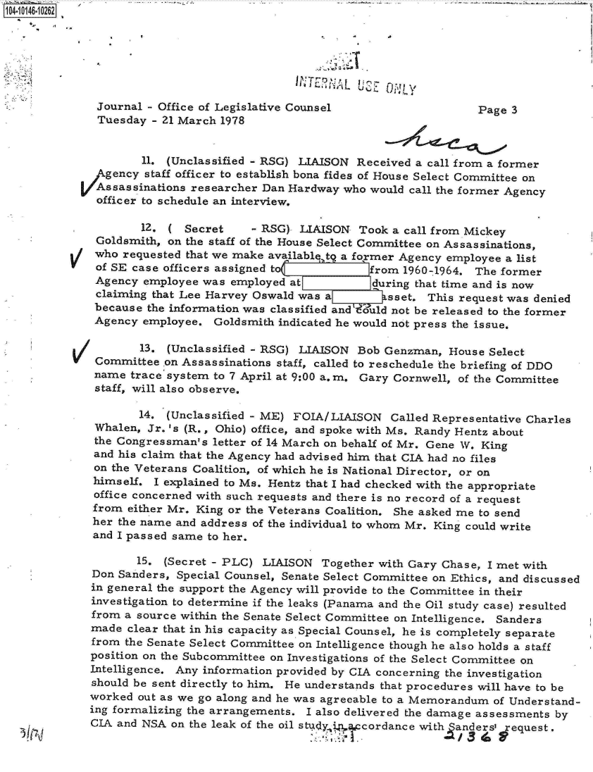 handle is hein.jfk/jfkarch11975 and id is 1 raw text is: 104-10146-10262







              Journal - Office of Legislative Counsel                    Page 3
              Tuesday  - 21 March 1978


                     11. (Unclassified - RSG) LIAISON Received  a call from a former
               gency  staff officer to establish bona fides of House Select Committee on
               Assassinations researcher Dan Hardway who would call the former Agency
               officer to schedule an interview.

                     12. (  Secret    - RSG)  LIAISON  Took a call from Mickey
              Goldsmith, on the staff of the House Select Committee on Assassinations,
              who requested that we make availablq, t a former Agency employee a list
              of SE case officers assigned to(          from  1960-1964. The former
              Agency employee  was employed at           during that time and is now
              claiming that Lee Harvey Oswald was a        sset. This request was denied
              because the information was classified andV uld not be released to the former
              Agency employee.  Goldsmith indicated he would not press the issue.

                     13. (Unclassified - RSG) LIAISON  Bob Genzman,  House Select
          V   Committee  on Assassinations staff, called to reschedule the briefing of DDO
              name trace system to 7 April at 9:00 a.m. Gary Cornwell, of the Committee
              staff, will also observe.

                     14. (Unclassified - ME) FOIA/LIAISON   Called Representative Charles
              Whalen, Jr. 's (R., Ohio) office, and spoke with Ms. Randy Hentz about
              the Congressman's letter of 14 March on behalf of Mr. Gene W. King
              and his claim that the Agency had advised him that CIA had no files
              on the Veterans Coalition, of which he is National Director, or on
              himself. I explained to Ms. Hentz that I had checked with the appropriate
              office concerned with such requests and there is no record of a request
              from either Mr. King or the Veterans Coalition. She asked me to send
              her the name and address of the individual to whom Mr. King could write
              and I passed same to her.

                    15.  (Secret - PLC) LIAISON  Together with Gary Chase, I met with
             Don Sanders,  Special Counsel, Senate Select Committee on Ethics, and discussed
             in general the support the Agency will provide to the Committee in their
             investigation to determine if the leaks (Panama and the Oil study case) resulted
             from a source within the Senate Select Committee on Intelligence. Sanders
             made  clear that in his capacity as Special Counsel, he is completely separate
             from  the Senate Select Committee on Intelligence though he also holds a staff
             position on the Subcommittee on Investigations of the Select Committee on
             Intelligence. Any information provided by CIA concerning the investigation
             should be sent directly to him. He understands that procedures will have to be
             worked  out as we go along and he was agreeable to a Memorandum of Understand-
             ing formalizing the arrangements. I also delivered the damage assessments by
             CIA and NSA  on the leak of the oil stud in cordance with anders, request.


