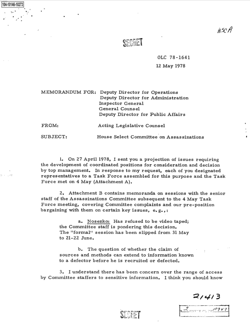 handle is hein.jfk/jfkarch11978 and id is 1 raw text is: 1O41041O7


I


OLC  78-1641

12 May 1978


MEMORANDUM FOR:


FROM:


SUBJECT:


Deputy Director for Operations
Deputy Director for Administration
Inspector General
General Counsel
Deputy Director for Public Affairs


Acting Legislative Counsel


House Select Committee on Assassinations


       1. On 27 April 1978, I sent you a projection of issues requiring
the development of coordinated positions for consideration and decision
by top management.  In response to my request, each of you designated
representatives to a Task Force assembled for this purpose and the Task
Force met on 4 May (Attachment A).

       2. Attachment B contains memoranda  on sessions with the senior
staff of the Assassinations Committee subsequent to the 4 May Task
Force meeting, covering Committee complaints and our pre-position
bargaining with them on certain key issues, eo g.,:

              a. Nosenko:  Has refused to be video taped;
       the Committee staff is pondering this decision.
       The formal session has been slipped from 31 May
       to 21-22 June.

              b. The question of whether the claim of
       sources and methods can extend to information known
       to a defector before he is recruited or defected.

       3. I understand there has been concern over the range of access
by Committee staffers to sensitive information. I think you should know



                                                          :2143


                                      ......                     ......


