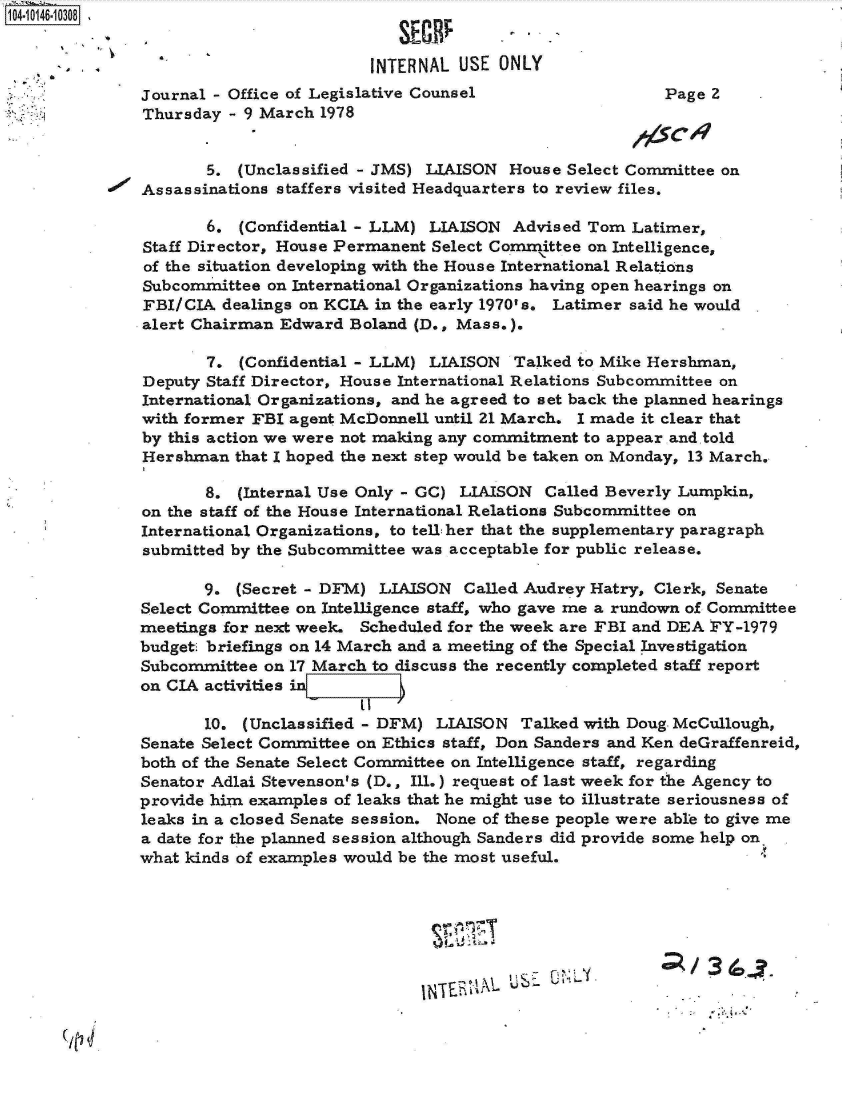 handle is hein.jfk/jfkarch11982 and id is 1 raw text is: 104- 0146-10 308


                                       INTERNAL  USE ONLY
              Journal - Office of Legislative Counsel                  Page 2
              Thursday  - 9 March 1978


                      5. (Unclassified - JMS) LIAISON House Select Committee on
              Assassinations staffers visited Headquarters to review files.

                      6. (Confidential - LLM) LIAISON  Advised Tom Latimer,
               Staff Director, House Permanent Select Comrittee on Intelligence,
               of the situation developing with the House International Relations
               Subcommittee on International Organizations having open hearings on
               FBI/CIA dealings on KCIA in the early 1970's. Latimer said he would
               alert Chairman Edward Boland (D., Mass.).

                      7. (Confidential - LLM) LIAISON  Talked to Mike Hershman,
               Deputy Staff Director, House International Relations Subcommittee on
               International Organizations, and he agreed to set back the planned hearings
               with former FBI agent McDonnell until 21 March. I made it clear that
               by this action we were not making any commitment to appear and told
               Hershman  that I hoped the next step would be taken on Monday, 13 March.

                     8.  (Internal Use Only - GC) LIAISON Called Beverly Lumpkin,
               on the staff of the House International Relations Subcommittee on
               International Organizations, to tell:her that the supplementary paragraph
               submitted by the Subcommittee was acceptable for public release.

                     9.  (Secret - DFM) LIAISON  Called Audrey Hatry, Clerk, Senate
              Select Committee on Intelligence staff, who gave me a rundown of Committee
              meetings for next week. Scheduled for the week are FBI and DEA FY-1979
              budget briefings on 14 March and a meeting of the Special Investigation
              Subcommittee  on 17 March to discuss the recently completed staff report
              on CIA activities in

                     10. (Unclassified - DFM) LIAISON  Talked with Doug. McCullough,
              Senate Select Committee on Ethics staff, Don Sanders and Ken deGraffenreid,
              both of the Senate Select Committee on Intelligence staff, regarding
              Senator Adlai Stevenson's (D., Ill.) request of last week for the Agency to
              provide him examples of leaks that he might use to illustrate seriousness of
              leaks in a closed Senate session. None of these people were able to give me
              a date for the planned session although Sanders did provide some help on
              what kinds of examples would be the most useful.







                                                   1N~h~~&MUSE UNL. ~    /36C


