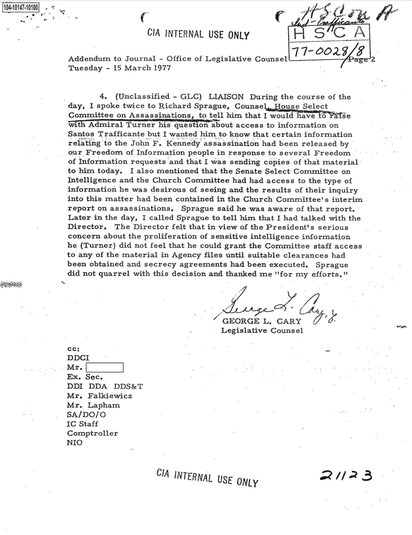 handle is hein.jfk/jfkarch11994 and id is 1 raw text is: 104-10147-10100 -


                                CIA INTERNAL  USE ONLY           H   S        A


              Addendum   to Journal - Office of Legislative Counsel               2
              Tuesday  - 15 March 1977


                     4.  (Unclassified - GLC) LIAISON  During the course of the
              day, I spoke twice to Richard Sprague, Counse   ouse Select
              Committee  on Assassinations, to tell him that I would have .te
              wth  Admiral Turner his question about access to information on
              Santos Trafficante but I wanted him to know that certain information
              relating to the John F. Kennedy assassination had been released by
              our Freedom  of Information people in response to several Freedom
              of Information requests and that I was sending copies of that material
              to him today. I also mentioned that the Senate Select Committee on
              Intelligence and the Church Committee had had access to the type of
              information he was desirous of seeing and the results of their inquiry
              into this matter had been contained in the Church Committee' s interim
              report on assassinations, Sprague said he was aware of that report.
              Later in the day, I called Sprague to tell him that I had talked with the
              Director.  The Director felt that in view of the President's serious
              concern about the proliferation of sensitive intelligence information
              he (Turner) did not feel that he could grant the Committee staff access
              to any of the material in Agency files until suitable clearances had
              been obtained and secrecy agreements had been executed. Sprague
              did not quarrel with this decision and thanked me for my efforts.





                                                 GEORGE   L.CARY
                                                 Legislative Counsel

              cc:
              DDCI
              Mr.
              Ex. Sec.
              DDI  DDA   DDS&T
              Mr.  Falkiewicz
              Mr.  Lapham
              SA/DO/O
              IC Staff
              Comptroller
              NIO



                                  CIA INTERNAL  USE ONLY                  //


