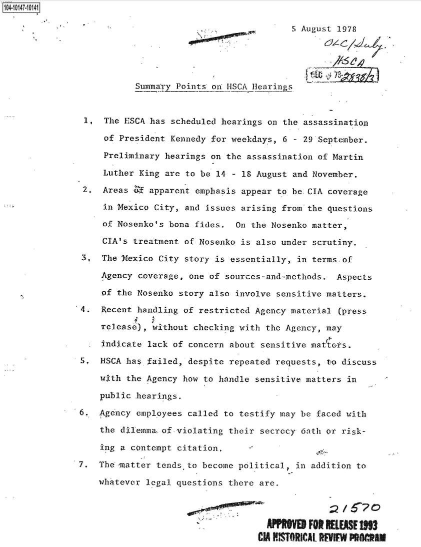 handle is hein.jfk/jfkarch12001 and id is 1 raw text is: 104101-104

                                                         5 August 1978





                          Summa'ry Points oni HSCA Hearings


                1,  The ESCA has scheduled hearings on the assassination

                    of President Kennedy for weekdays, 6 - 29 September.

                    Preliminary hearings on the assassination of Martin

                    Luther King are to be 14 - 18 August and.November.

                2.  Areas of apparent emphasis appear to be CIA coverage

                    in Mexico City, and issues arising from the questions

                    of Nosenko's bona fides.  On the Nosenko matter,

                    CIA's treatment of Nosenko is also under scrutiny.

               3,  The Nexico  City story is essentially, in terms-of

                   Agency  coverage, one of sources-and-methods.  Aspects

                   of the Nosenko  story also involve sensitive matters.

               4.  Recent handling  of restricted Agency material (press

                   release), without checking with  the Agency, may

                   indicate lack of concern  about sensitive matiets.

               5,  HSCA has failed, despite  repeated requests, to discuss

                   with the Agency how to handle  sensitive matters in

                   public hearings.

               6.  Agency employees called to testify may  be faced with

                   the dilemma.. of violating their secrccy oath or risk-

                   ing a contempt citation,

               7.  The  iatter tends to become political, in addition to

                   whatever legal questions there are.



                                                    AfrIPO  FOR RELEASE 1S93
                                                  CIA STORICAL RI   PM  .NM


