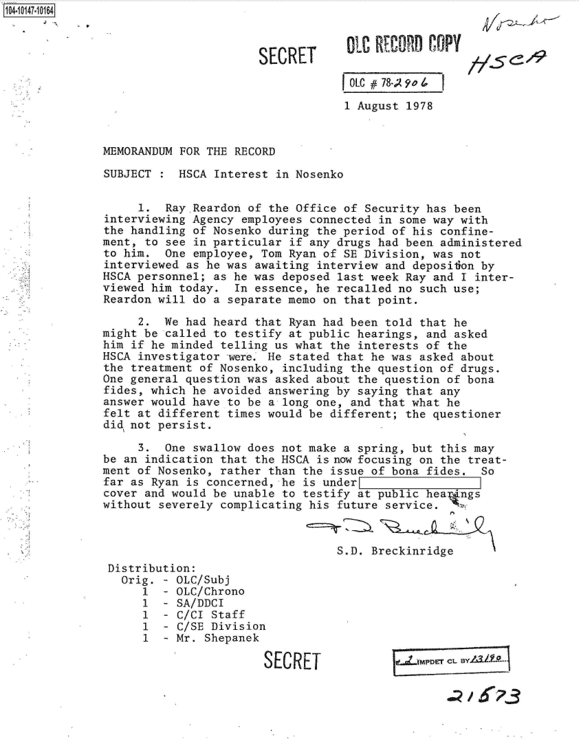 handle is hein.jfk/jfkarch12006 and id is 1 raw text is: 104-10147-10164



                                    SECRET       01eCOY41/509

                                                 OLC #78-; 9'o 4

                                                 1 August 1978



              MEMORANDUM FOR THE RECORD

              SUBJECT    HSCA Interest in Nosenko


                   1.  Ray.Reardon of the Office of Security has been
              interviewing Agency employees connected in some way with
              the handling of Nosenko during the period of his confine-
              ment, to see in particular if any drugs had been administered
              to him.  One employee, Tom Ryan of SE Division, was not
              interviewed as he was awaiting interview and deposiion by
              HSCA personnel; as he was deposed last week Ray and I inter-
              viewed him today.  In essence, he recalled no such use;
              Reardon will do a separate memo on that point.

                   2.  We had heard that Ryan had been told that he
              might be called to testify at public hearings, and asked
              him if he minded telling us what the interests of the
              HSCA investigator were. He stated that he was asked about
              the treatment of Nosenko, including the question of drugs.
              One general question was asked about the question of bona
              fides, which he avoided answering by saying that any
              answer would have to be a long one, and that what he
              felt at different times would be different; the questioner
              did not persist.

                   3.  One swallow does not make a spring, but this may
              be an indication that the HSCA is now focusing on the treat-
              ment of Nosenko, rather than the issue of bona fides. So
              far as Ryan is concerned, he is under
              cover and would be unable to testify at public heap ngs
              without severely complicating his future service.



                                                S.D. Breckinridge
               Distribution:
                 Orig. - OLC/Subj
                    1  - OLC/Chrono
                    1  - SA/DDCI
                    1  - C/CI Staff
                    1  - C/SE Division
                    1  - Mr. Shepanek

                                     SECRET


