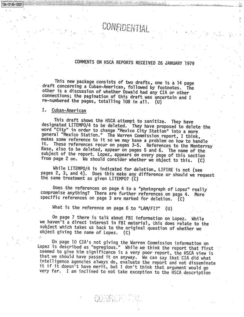 handle is hein.jfk/jfkarch12032 and id is 1 raw text is: 



                           CONF00DENT AL





               COMMENTS ON HSCA REPORTS RECEIVED 26 JANUARY 1979


       This new package consists of two drafts, one is a 14 page
  draft concerning a Cuban-American, followed by footnotes.  The
  other is a discussion of whether Oswald had any CIA or other
  connections; the pagination of thi.s draft was uncertain and I
  re-numbered the pages, totalling 108 in all.  (U)

  I.  Cuban-American

       This draft shows the HSCA attempt to sanitize.  They have
  designated LITEMPO/4 to be deleted.  They have proposed to delete the
  word City in order to change .Mexico City Station into a more
  general Mexico Station.  The Warren Commission report, I think,
  makes some reference to it so we may have a problem on how to handle
  it. These  references recur on pages 3-5.  References to the Monterray
  Base, also to be deleted, appear on pages 5 and 6.  The name of the
  subject of the report. Lopez, appears on every page of this section
  from page 2 on. We  should consider whether we object to this.  (C)

      While LITEMPO/4 is  indicated for deletion, LIFIRE is not (see
 pages 2, 3, and 4).  Does this make any difference or should we request
 the same treatment as given LITEMPO?  (C)

      Does the references on page 4 to a photograph of Lopez really
 compromise anything?  There are further references on page 4.  More
 specific references on page 3 are marked for deletion.  (C)

      What is the reference on page 6 to LAM/Fl?  (U)

      On page 7 there is talk about FBI information on Lopez.  While
 we haven't a direct interest in FBI material, this does relate to the
 subject which takes us back to the original question of whether we
 object giving the name of Lopez.  (C)

      On page 10 CIA's not giving the Warren Commission information on
Lopez is described as egregious.  While.we think the report that first
seemed  to give him significance is a very poor report, the HSCA view is
that  we should have passed it on anyway.  We can say.that CIA did what
intelligence  agencies always do, evaluate the report and not disseminate
it  if it doesn't have merit, but I don't think that argument would go
very  far.  I am inclined to not take exception to the HSCA description


