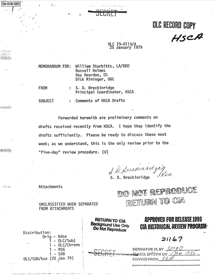 handle is hein.jfk/jfkarch12041 and id is 1 raw text is: 1O4.iO149~1OO51


O.--A S


IA


OLC  RECORD   COPY


OLC 79-0113/4
25  January 1979


MEMORANDUM FOR:  William Sturbitts, LA/DDO
                 Russell Holmes
                 Ray Reardon, OS
                 Dick Rininger, OGC

FROM          :  S. D. Breckinridge
                 Principal Coordinator, HSCA

SUBJECT       :  Comments of HSCA Drafts


         Forwarded herewith are preliminary comments on

drafts received recently from HSCA.  I hope they identify the

drafts sufficiently.  Please be ready to discuss these next

week; as we understand, this is the only review prior to the

five-day review procedure. (U)




                                 S. D. Breckinridge


       Attachments



       UNCLASSIFIED WHEN
       FROM ATTACHMENTS




Distribution:
         Orig - Adse
            1 - OLC/Subj
            1 - OLC/Chron
            1 - RSG
            1 - SDB
OLC/SDB/ksn (25 Jan 79)


SEPARATED


        RETURN  TO CIA
      BackgrOund Use only
    I  DO Not Reproduce


0


  APPROVED  FO  RELEASE 1993
CIA HISTORICALWIEf    %   M


         D~IVATiVE CL BY    7
~~~~:C 91 1V 01EV.1  A     Ki/)


1-15   C.  4


