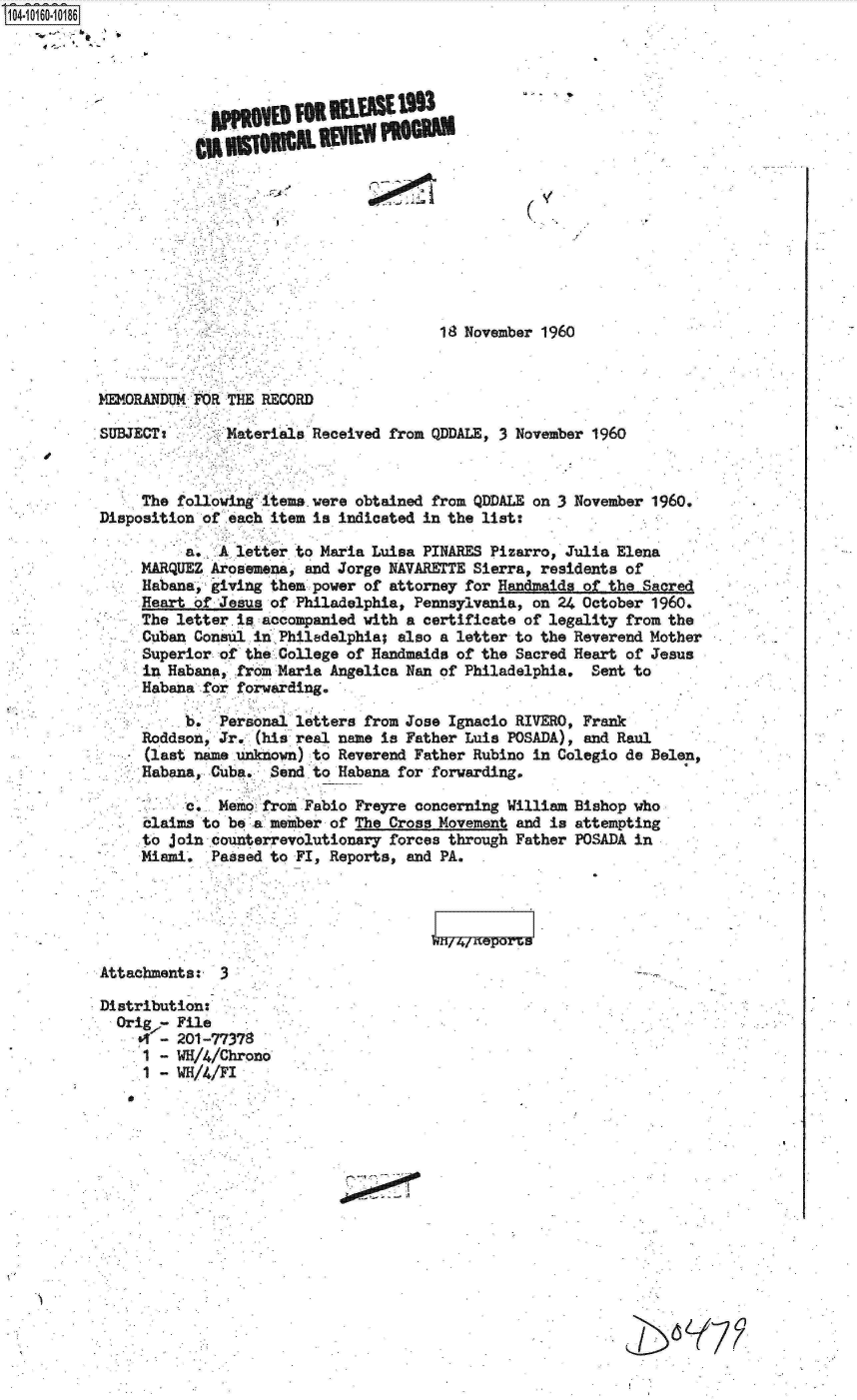 handle is hein.jfk/jfkarch12076 and id is 1 raw text is: 104 0O160-10186

















                                                   18 November 1960



           MEMORANDUM FOR THE RECORD

           SUBJECT:       Materials Received from QDDALE, 3 November 1960



                The following items were obtained from QDDALE on 3 November 1960.
           Disposition of each item is indicated in the list:

                     a.  A letter to Maria Luisa PINARES Pizarro, Julia Elena
                MARQUEZ Arosemena, and Jorge NAVARETTE Sierra, residents of
                Habana, giving them power of attorney for Handmaide of the Sacred
                Heart of Jesus of Philadelphia, Pennsylvania, on 24 October 1960.
                The letter.ia accompanied with a certificate of legality from the
                Cuban Consul in.Philadelphia; also a letter to the Reverend Mother
                Superior of the College of Handmaids of the Sacred Heart of Jesus
                in Habana, from Maria Angelica Nan of Philadelphia.  Sent to
                Habana for forwarding.

                         Personal letters from Jose Ignacio RIVERO, Frank
                Roddson, Jr. (his real name is Father Luis POSADA), and Raul
                (last name unknown) to Reverend Father Rubino in Colegio de Belen,
                Habana, Cuba.  Send to Habana for forwarding.

                     c.  Memo from Fabio Freyre concerning William Bishop who
                claims to be.a meiber of The Cross Movement and is attempting
                to join counterrevolutionary forces through Father POSADA in
                Miami.  Passed to FI, Reports, and PA.





           Attachments:  3

           Distribution:
             Orig7- File
                  - 201-77378
                1 - W/4/Chrono
                1 - WH/4/FI







                               Y77


