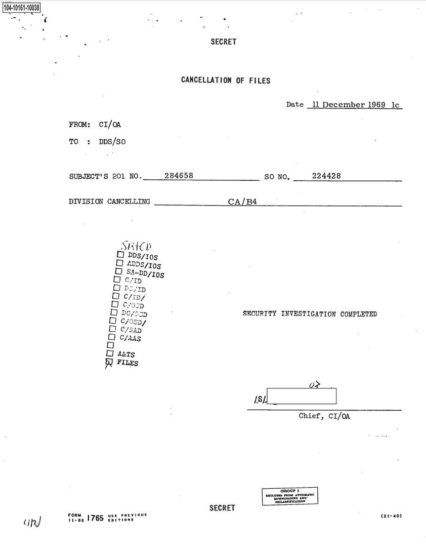 handle is hein.jfk/jfkarch12081 and id is 1 raw text is: 1O4~iO161~1OO38


       SECRET



CANCELLATION OF FILES


Date  11 December   1969 lc


FROM:  CI/OA

TO  :  DDS/SO


SUBJECT'S  201 NO.


DIVISION CANCELLING


284658


SO NO.


224428


CA1B4


  EI IXLDSI.IOS
  ID SA-JJD/OS

  Eli cI



EliCzz

Eli A&TS
   FILES


SECUPITY INVESTIGATION COMPLETED


LSL
           Chief, CI/0A


SECRET


PRU 71 =G


(2t-40)


(117J


,1. 6, 1765  USF T' RFRM- OUS


