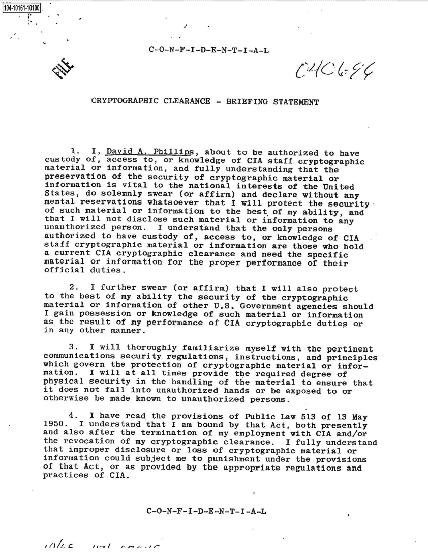 handle is hein.jfk/jfkarch12088 and id is 1 raw text is: 104-106-00




                            C-O-N-F-I-D-E-N-T-I-A-L





                 CRYPTOGRAPHIC CLEARANCE  - BRIEFING STATEMENT





             1.  I, David A. Phillips, about  to be authorized to have
        custody of, access to, or knowledge  of CIA staff cryptographic
        material or information, and fully understanding  that the
        preservation of the security of cryptographic  material or
        information is vital to the national  interests of the United
        States, do solemnly swear (or affirm)  and declare without any
        mental reservations whatsoever that  I will protect the security-
        of such material or information to the best  of my ability, and
        that I will not disclose such material  or information to any
        unauthorized person.  I understand that  the only persons
        authorized to have custody of, access to,  or knowledge of CIA
        staff cryptographic material or information are those who hold
        a current CIA cryptographic clearance and need the specific
        material or information for the proper performance of their
        official duties.

             2.  I further swear (or affirm) that  I will also protect
        to the best of my ability the security of the cryptographic
        material or information of other U.S. Government agencies should
        I gain possession or knowledge of such material or information
        as the result of my performance of CIA cryptographic duties or
        in any other manner.

             3.  1 will thoroughly familiarize myself with the pertinent
        communications security regulations, instructions, and principles
        which govern the protection of cryptographic material or infor-
        mation.  I will at all times provide the required degree of
        physical security in the handling of the material to ensure that
        it does not fall into unauthorized hands or be exposed to or
        otherwise be made known to unauthorized persons.

             4.  I have read the provisions of Public Law 513 of 13 May
        1950.  I understand that I am bound by that Act, both presently
        and also after the termination of my employment with CIA and/or
        the revocation of my cryptographic clearance.  I fully understand
        that improper disclosure or loss of cryptographic material or
        information could subject me to punishment under the provisions
        of that Act, or as provided by the appropriate regulations and
        practices of CIA.



                            C-O-N-F-I-D-E-N-T-I-A-L


I1e) A C


/1 /     11 1-7 - , J' e-


