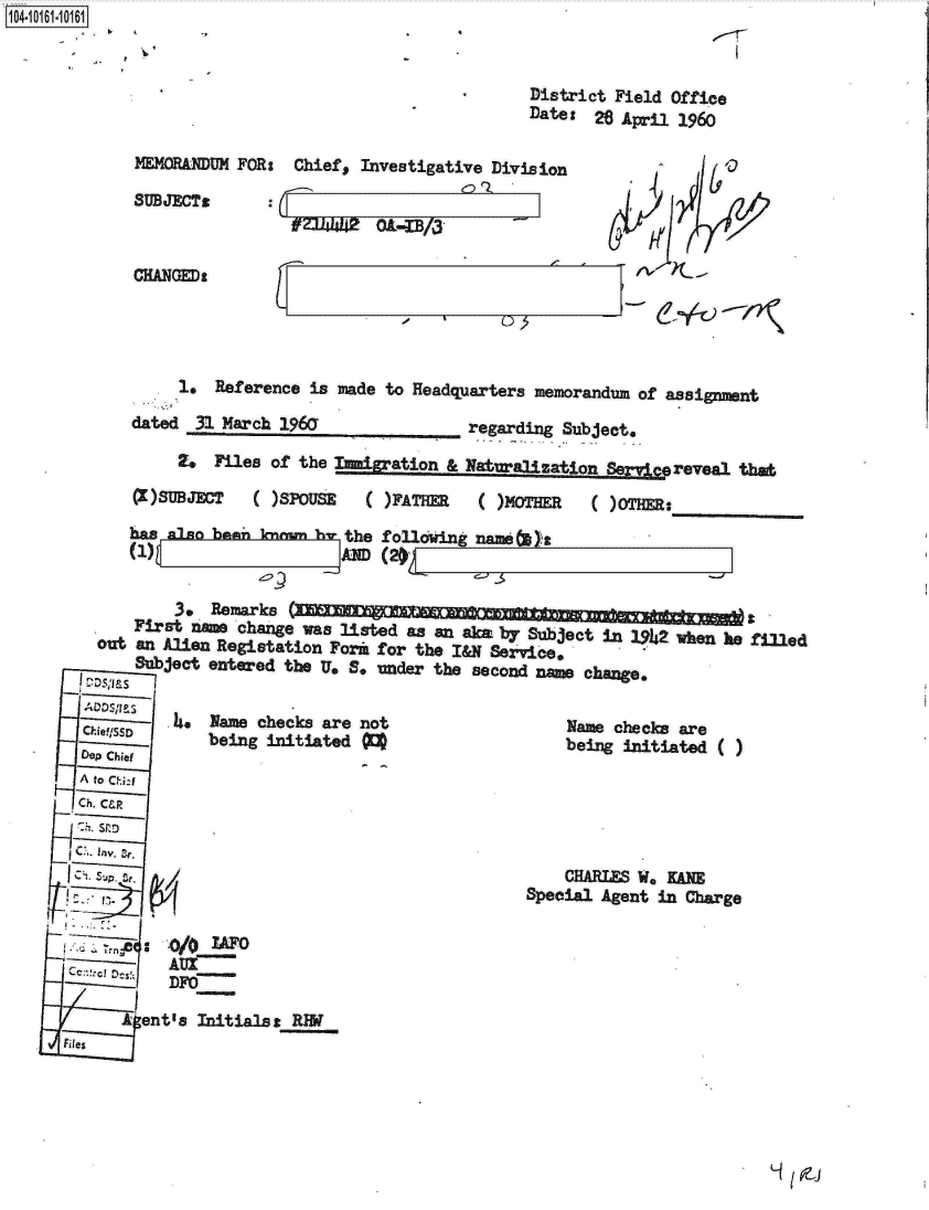handle is hein.jfk/jfkarch12113 and id is 1 raw text is: 104-1 1 0


                                                       District Field Office
                                                       Date: 26 April 1960

             MEMORA DUM FOR:  Chief, Investigative Division

             SUBJECTS
                                         ni Of


             CHANGED'




                  1.  Reference is made to Headquarters memorandum of assignment

             dated  31 March 1960               regarding Subject,

                  2.  Files of the Imigration & Naturalization Semc  reveal that

             (X)SUBJECT   ( )SPOUSE    )FATHER   ( )MOTHER   ( )OTHER:

             has also bami knrm h  the following name   a
             (1                    AM~ (2),

                 3.  Remarks
             First na   change was listed as an ak by Subject in 1942 when he filled
         out an Alien Registation Form for the I&N Service,
             Subject entered the U, B. under the second name change.
        D .DS.. s
                 .4. Name checks are not                  Name checks are
        . !Sobeing initiated                              being initiated ( )
        Dep Chief
        A to Chi:J
        Ch. C&R
        -h. S r.,D

        Sop. e.                                           CHARLES We KANE
                                                      Special Agent in Charge

                 .0/OIAF0


            A ent's Initialsz RW
      Files


