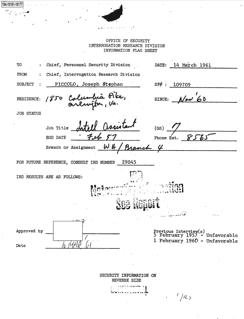 handle is hein.jfk/jfkarch12119 and id is 1 raw text is: 104-106-07


       OFFICE OF SECURITY
INTERROGATION RESEARCH DIVISION
      INFORMATION FLAG SHEET


:  Chief, Personnel Security Division

:  Chief, Interrogation Research Division


SUBJECT  :     PICCOLO,  Joseph  Stephan


DATE:  14 March  1961


SF#    109709


RESIDENCE:


JOB STATUS


SINCI


           1
~.


Job Title

EOD DATE


4~taI 0A444U
    ~4ri


(GS)


Phone Ext.


Branch or Assignment


FOR FUTURE REFERENCE, CONSULT IRD NUMER  29045


IRD RESULTS ARE AS FOLLOWS:


Approved by


Date              /& L(/~  2


Previous Interview(s)
5 February   1957 - Unfavorable
1 February   1960 - Unfavorable


SECURITY INFORMATION ON
     REVERSE SIDE


TO

FROM


r  ~


-u
~7:1


.4


JA)>,a 9- /  4e&--


e //Z j



