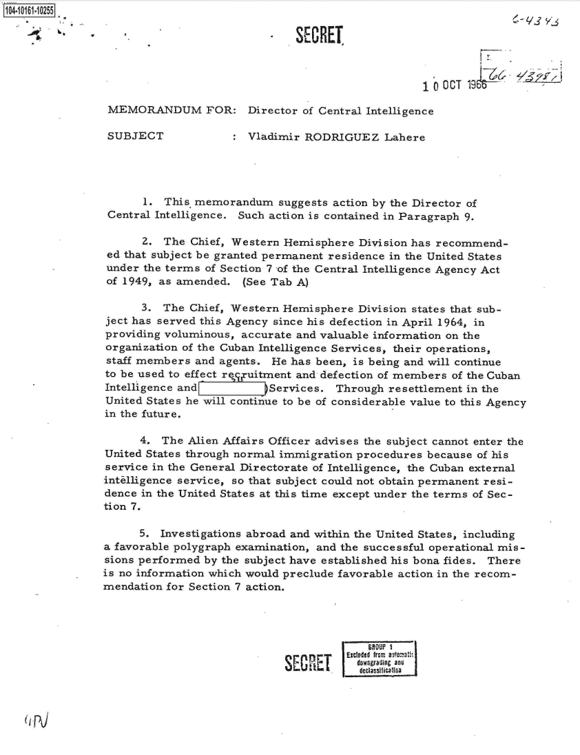 handle is hein.jfk/jfkarch12137 and id is 1 raw text is: 104-10161-10255

               -- S CRET



                                                                   10  CT 19&

                MEMORANDUM FOR: Director of Central Intelligence

                SUBJECT                Vladimir RODRIGUEZ Lahere





                      1. This memorandum suggests   action by the Director of
                Central Intelligence. Such action is contained in Paragraph 9.

                      2. The  Chief, Western Hemisphere  Division has recommend-
                ed that subject be granted permanent residence in the United States
                under the terms of Section 7 of the Central Intelligence Agency Act
                of 1949, as amended.  (See Tab A)

                      3. The  Chief, Western Hemisphere Division states that sub-
                ject has served this Agency since his defection in April 1964, in
                providing voluminous, accurate and valuable information on the
                organization of the Cuban Intelligence Services, their operations,
                staff members and agents.  He has been, is being and will continue
                to be used to effect recxuitment and defection of members of the Cuban
                Intelligence and         )Services.  Through resettlement in the
                United States he will continue to be of considerable value to this Agency
                in the future.

                      4. The Alien Affairs Officer advises the subject cannot enter the
                United States through normal immigration procedures because of his
                service in the General Directorate of Intelligence, the Cuban external
                intelligence service, so that subject could not obtain permanent resi-
                dence in the United States at this time except under the terms of Sec-
                tion 7.

                     5.  Investigations abroad and within the United States, including
                a favorable polygraph examination, and the successful operational mis-
                sions performed by the subject have established his bona fides. There
                is no information which would preclude favorable action in the recom-
                mendation for Section 7 action.




                                                          BftOUP 1
                                               nrnExcluded fromn autoat
                                             SE Ic downgrading and


(pJ


