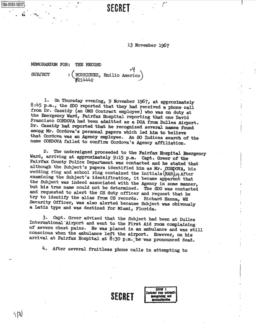 handle is hein.jfk/jfkarch12152 and id is 1 raw text is:                3  - SECRET






                                             13 November 1967


        MEMORANDUM FOR:  THE RECORD

        SUBJECT: (RODRIGUEZ, Emilio Americo)
                           1W 42



             1.  On Thursday evening, 9 November 1967, at approximately
        8:45 p.m., the SDO reported that they had received a phone call
        from Dr. Cassidy (an OMS Contract employee) who was on duty at
        the Emergency Ward, Fairfax Hospital reporting that one David
        Francisco CORDOVA had been admitted as a DOA from Dulles Airport.
        Dr. Cassidy had reported that he recognized several names found
        amoig Mr. Cordova's personal papers which led him to believe
        that Cordova was an Agency employee. An  SO Indices search of the
        name CORDOVA failed to confirm Cordova's Agency affiliation.

             2.  The undersigned proceeded to the Fairfax Hospital Energency
        Ward, arriving at approximately 9:15 p.m. Capt. Greer of the
        Fairfax County Police Department was contacted and he stated that
-       although the Subject's papers identified him as Mr. CO)0VA, his
        wedding ring and school ring contained the initials EAR  After
        examining the Subject's identification, it became apparent that
        the Subject was indeed associated with the Agency in some manner,
        but his true name could not be determined. The SDO was contacted
        and requested to alert the CS duty officer and request that he
        try to identify the alias from CS records. Richard Hanna, WH
        Security Officer, was also alerted because Subject was obivously
        a Latin type and was destined for Miami, Florida.

             3.  Capt. Greer advised that the Subject had been at Dulles
        International-Airport and went to the First Aid room complaining
        of severe chest pains. He was placed in an ambulance and was still
        conscious when the ambulance left the airport. However, on his
        arrival at Fairfax Hospital at 8:30 p.m.;he-was pronounced dead.

             4* After several fruitless phone calls in attempting to








                                        *ECam
                                          SolRET      doagradig seI


