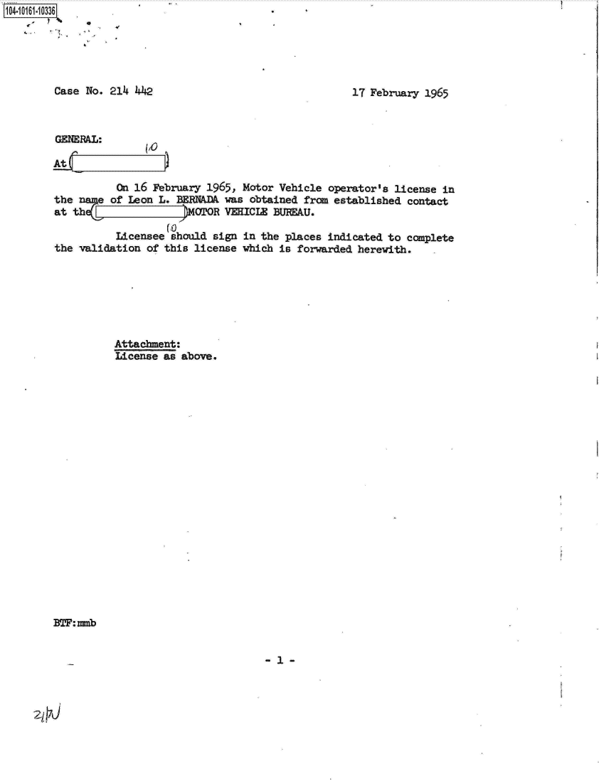 handle is hein.jfk/jfkarch12162 and id is 1 raw text is: 





Case No. 214  442


17 February 1965


GENRAL:

At

           On 16 February 1965, Motor Vehicle operator's  license in
the name  of Leon L. BERNADA was obtained frcm established  contact
at the.                MOTOR VEHICLE BUREAU.
                   (0
           Licensee should sign in the places indicated to  complete
the validation  of this license which is forwarded herewith.







          Attachment:
          License  as above.


BTF:mmb


-1-


zjfrJ


1O4~iO161~1O336
   4-   *


