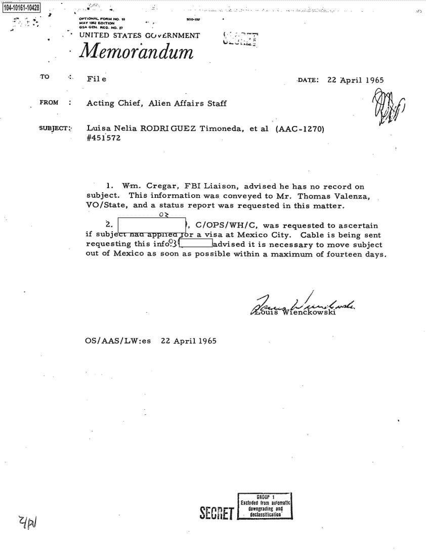 handle is hein.jfk/jfkarch12193 and id is 1 raw text is: 104-10161-10428


TO         File                                           .DATE: 22 April 1965


FROM       Acting Chief, Alien Affairs Staff


SUBJECT:   Luisa Nelia RODRIGUEZ Timoneda, et al (AAC-1270)
           #451572


     1. Wm.   Cregar, FBI Liaison, advised he has no record on
subject.  This information was conveyed to Mr. Thomas   Valenza,
VO/State,  and a status report was requested in this matter.

     2.               ', C/OPS/WH/C, was requested to ascertain
if subjec              r a visa at Mexico City. Cable is being sent
requesting this info3   advised it is necessary to move subject
out of Mexico as soon as possible within a maximum  of fourteen days.






                   - uxs tenckowski


OS/AAS/LW:es 22 April 1965


  Excluded fram aulainaticj
i 1 dwngrading and


OPTIONAL FORM ND- to    9010-100
MAY IN2 EITION
GSA GCN. REQ. NO. 27
UNITED  STATES GC vERNMENT

AMemoraindum


Z/ IN


