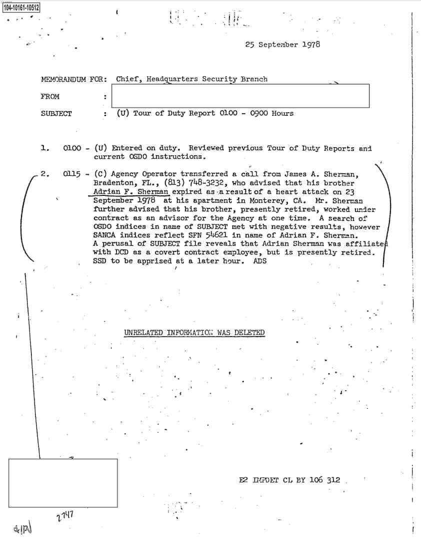 handle is hein.jfk/jfkarch12212 and id is 1 raw text is: 104-106-01


'I
9.9


                                               25 September 1978



MEMORANDUM FOR:  Chief, Headquarters Security Branch

FROM           :


SUBJECT


:  (U) Tour of Duty Report 0100 - 0900 Hours


1.   0100 - (U) Entered on duty.  Reviewed previous Tour of Duty Reports and
            current OSDO instructions.

2.   0115 - (C) Agency Operator transferred a call from James A. Sherman,
            Bradenton, FL.,  (813) 748-3232, who advised that his brother
            Adrian F. Sherman expired as-.a result of a heart attack on 23
            September 1978  at his apartment in Monterey, CA.  Mx. Sherman
            further advised that his brother, presently retired, worked under
            contract as an advisor for the Agency at one time.  A search of
            OSDO indices in name of SUBJECT met with negative results, however
            SANCA indices reflect SFN 54621 in name of Adrian F. Sherman.
            A perusal of SUBJECT file reveals that Adrian Sherman was affiliate
            with DCD as a covert contract employee, but is presently retired.
            SSD to be apprised at a later hour.  ADS








                   UNRELATED INFORMIATIO WAS DELETED


E2 IMPDET CL BY 106 312


'Lit.'7


.9
a -


