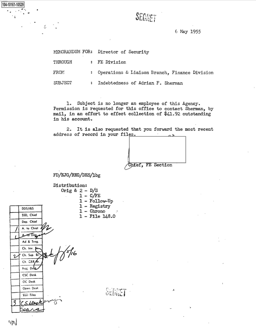 handle is hein.jfk/jfkarch12217 and id is 1 raw text is: 104.i11- O


6 May 1955


MEMORANDUM  FOR:


Director of  Security


THROUGH        :  FE Division

FROM           :  Operations  & Liaison Branch, Finance  Division

SUBJECT        :  Indebtedness  of Adrian F. Sherman



      1.  Subject is no longer  an employee of this  Agency.
Permission  is requested for  this office to contact  Sherman, by
mail,  in an effort to effect  collection of $41.92  outstanding
in his  account.

     2.   It is also requested  that you forward  the most recent
address  of record in your  files,>





                              Ief, FE Section

FD/EJG/REG/DES/1bg


Distribution:
   Orig &  2 -
           1 -
           1 -
           1 -
           1 -
           1 -


D/S
C/AE
Follow-Up
Registry
Chrono
File 148.0


7


1~-


DDSIaS
550, Chief
Dep Chief
A. to Chief

Ad & Trng.
Ch. Inv.
Ch.Supe.

Proj. De
CSC Desk
OC Desk
Or  Dc-sk
550 Files


