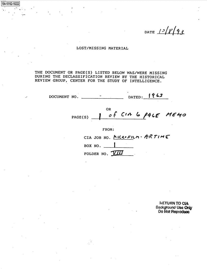 handle is hein.jfk/jfkarch12359 and id is 1 raw text is: 1104-i12~O


                                            DATE



                 LQST/MISSING MATERIAL





THE DOCUMENT OR PAGE(S) LISTED .BELOW WAS/WERE MISSING
DURING THE DECLASSIFICATION REVIEW BY THE HISTORICAL
REVIEW GROUP, CENTER FOR THE STUDY OF INTELLIGENCE.


DOCUMENT NO.


DATED: ______


PAGE(S)


OR


C4    4v( /#(


FROM:


CIA JOB NO. h  cFILM     kkt m  io4

BOX NO.

FOLDER NO.


  kETURN TO CIA
Back ound Us. 0
    Dogo eprada



