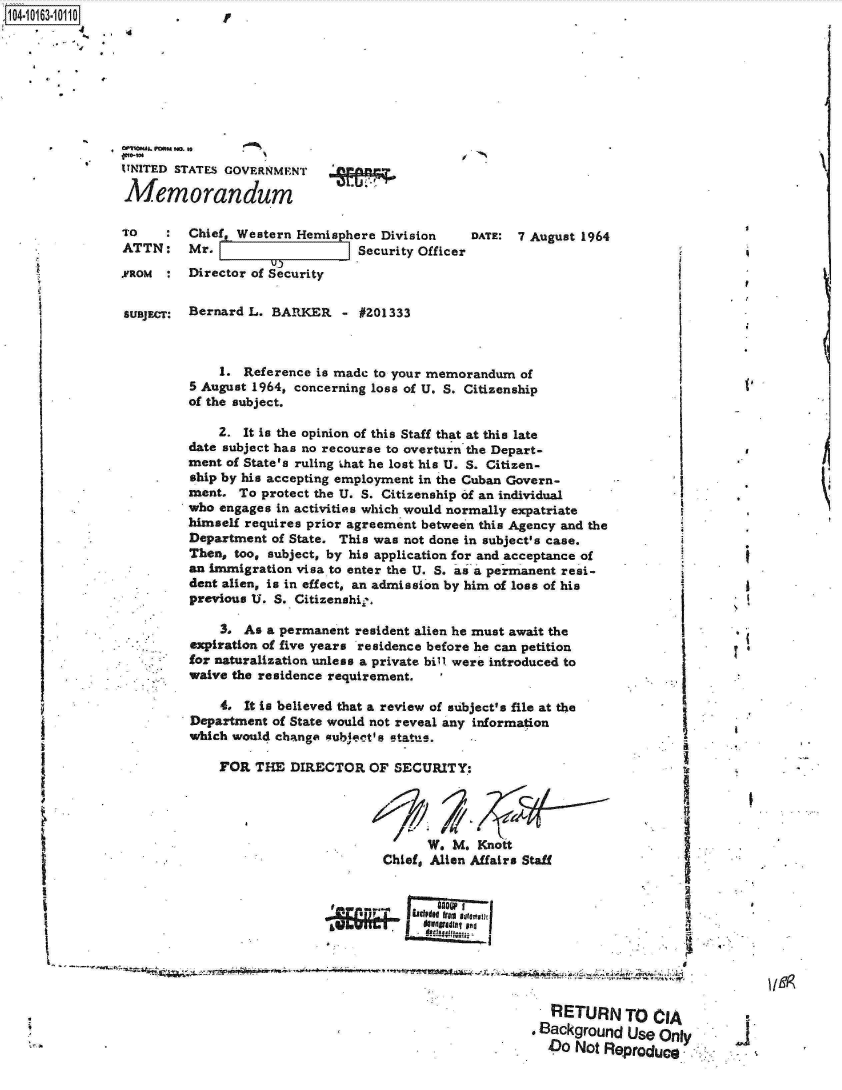 handle is hein.jfk/jfkarch12430 and id is 1 raw text is: 




104-1013-10110.         y   .





           UNITED STATES GOVERNMENT

           Memorandum

           TO       Chief, Western Hemisphere Division    DATE:  7 August 1964
           ATTN: Mr.                       Security Officer

           .VROM :  Director of Security

           SUBJECT: Bernard L. BARKER - #201333



                        1. Reference is made to your memorandum  of
                    5 August 1964, concerning loss of U. S. Citizenship
                    of the subject.

                        2. It is the opinion of this Staff that at this late
                    date subject has no recourse to overturn the Depart-
                    ment of State's ruling that he lost his U. S. Citizen-
                    ship by his accepting employment in the Cuban Govern-
                    ment.  To protect the U. S. Citizenship of an individual
                    who engages in activities which would normally expatriate
                    himself requires prior agreement between this Agency and the
                    Department of State. This was not done in subject's case.
                    Then, too, subject, by his application for and acceptance of
                    an immigration visa to enter the U. S. as a permanent resi-
                    dent alien, is in effect, an admission by him of loss of his
                    previous U. S. Citizenshi,.

                        3. As a permanent resident alien he must await the
                    expiration of five years residence before he can petition
                    for naturalization unless a private bill were introduced to
                    waive the residence requirement.

                        4. It is believed that a review of subject's file at the
                    Department of State would not reveal any information
                    which would change gubject s status.

                        FOR  THE  DIRECTOR  OF  SECURITY:




                                                    W.  M. Knott
                                              Chief, Alien Affairs Staff










                                                                     RETURN TO CIA
                                                                   Background   Use Only
                                                                     Do Not Reproduce


