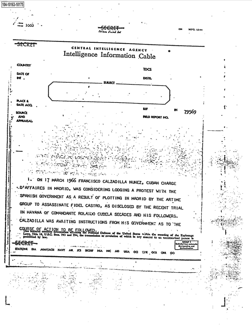 handle is hein.jfk/jfkarch12468 and id is 1 raw text is: 

1104


       3 W3


rUC1 Lu..4


   CENTRAL  INTELLIGENCE AGENCYe
Intelligence  Information Cable


                  omit

eUIC


nao Wer M


.APRAtSAla




                              .*1








       1*ON 17( MARCH 196 FRANCISCO CALZADILLA NUNEZ, CUBAN CHARGE
   t.1AFFAIRES IN MADRID, WAS CONSIDERING LO0GING A PROTEST WITH THE

   .SANISH GOVERNMENT AS A RESULT OF PLOTTING IN MADRID By THE ARTIME

   GROUP TO ASSASSINATE FIDEL CASTROs AS DISCLOSED BY THE RECENT*TRIAL

   IN K^V^O^ Or COM-NDA1urE noLt:oo C4-se.A srwces ANo HIS ruaes

   CALZAD ILLAwAS AWA IT ING INSTRUCT IONS FROM H !S GOjVrth    .8o


            -SC-tR*EF- AS.'7.
       ...e IS.  NAQ Som ?V3 W A. CU      ga2 o '
   I.     ON 1 MARCH N 96Y FRA. X  SCO CLA D W   MLA N'JEZ CUBA1 *CHAG  Itt


i


oil.


      0~. -
*:' *4~&i~~
     r;. r




     'a








     4.'

     I




     * A''




       4.~.






     I


M.a


4

t


N   79569


