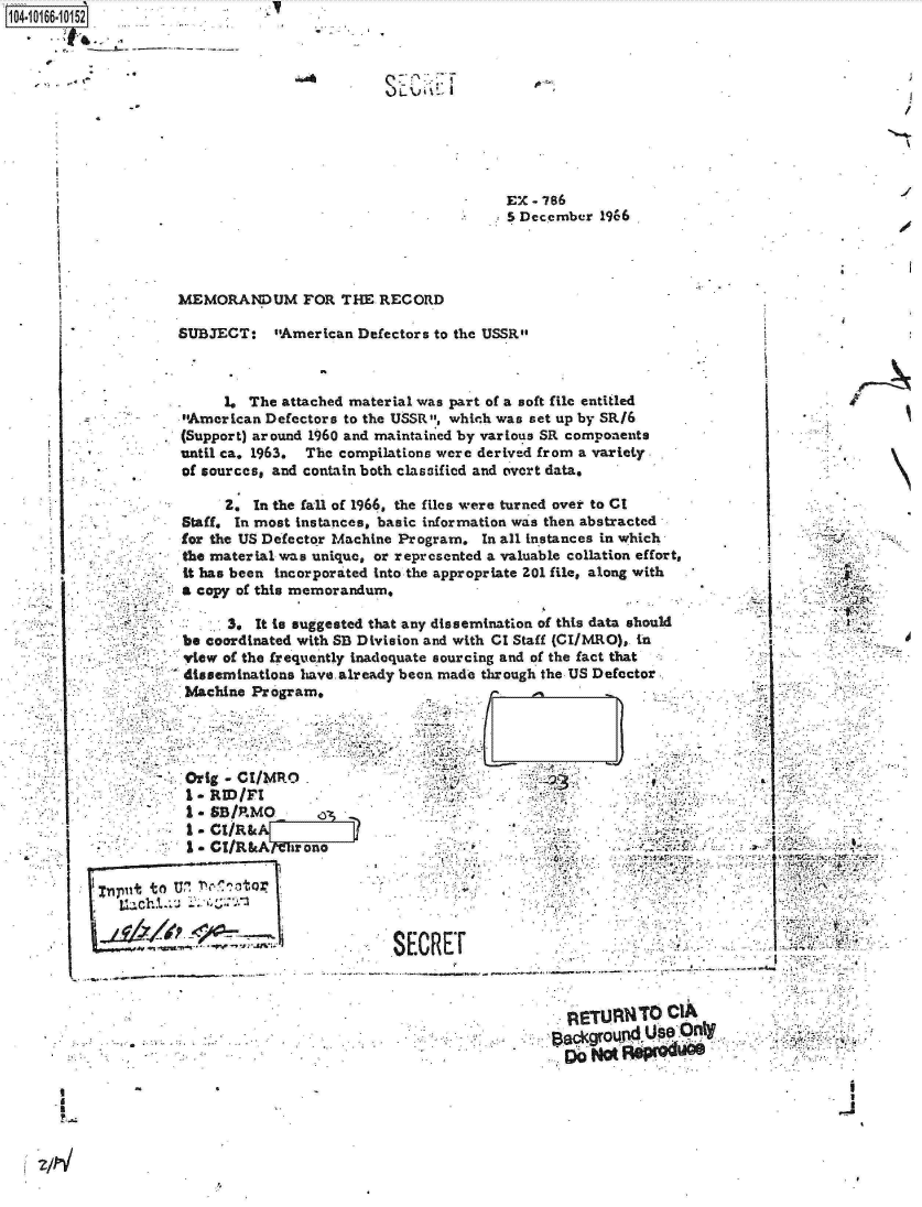 handle is hein.jfk/jfkarch12722 and id is 1 raw text is:   1 annn:
04-10166-10152










                                                              EX-786
                                                             5 December 1966




                     MEMORANDUM FOR THE RECORD

                     SUBJECT:   sAmerican Defectors to the USSR



                          1. The attached material was part of a soft file entitled
                     American Defectors to the USSR, which was set up by SRI6
                     (Support) around 1960 and maintained by various SR components
                     until ca. 1963. The compilations were derived from a variety.
                     of sources, and contain both classified and overt data.

                          2.  In the fall of 1966, the files were turned over to CI
                     Staff. In most instances, basic information was then abstracted
                     for the US Defector Machine Program. In all instances in which
                     the material was unique, or represented a valuable collation effort,
                     -it has been incorporated into the appropriate 201 file, along with
                     a copy of this memorandum,

                           3, It to suggested that any dissemination of this data should
                     be coordinated with SB Division and with CI Staff (CI/MRO), in
                     view of the frequently inadequate sourcing and of the fact that
                     disseminations have already been made through the US Defector
                     Machine  Program.




                     Orig - CI/MRO  .
                     -   RID/FI       .
                     S*SB/P.MO
                     1.CI/R&A
                     I.  CI/R&Al  hr one                          .


             put to U' ! '1tor


                                               SECREr                                           -




                            a        .            ..       .          ETUANTO CIA

                                              .4.
                                    Lt~chi


. I


