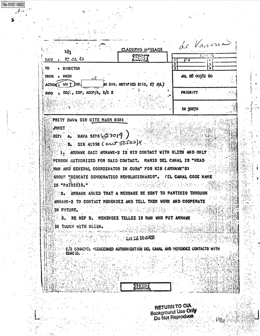 handle is hein.jfk/jfkarch12863 and id is 1 raw text is: 






- .    . ,  .      -.

        .              .    ri


403   £


F


ASSIFIED McSSAGE


TO     0 1 RECTOR

FROM   MAWSH
~ CT1Ok   Y .iZj MRI DIV.-NOTIFIED 2110, 27 AIl)

W~o   ,DD/  COP, ADDP/A, S/C 2


im 25oo38z 6o


PRIORITY '


IN 30270


VPRITY  )IAVA DIR CITE MASH 0301


     R3A*   HAVA 537 6y~7~
            DIRI 41598 c,~'

        1,AVAKSAID   AM1IAW~K-2 IS HIS CONTACT WITH 0 LEN AN D ON LY
  PERSON AUTH~ORIZED FOR SAID CONTACT, MARIO DEL CANAL IS -HEAD          '

  MAN AND' GENERAL COORDINATOR IN CUBA7 FORMHS CAMUAWIC'S)
  ¶ GR OU F RZCATE Dfl1OCRATICjO REVOLUCIONARIO.  C-EL CANAL CODE NAME
  IS -P&tI  1b.'      .
     2o  A HAWiK ASiED THAT' A MESSAGE BE SENT TO PARTICRO THROUGH

  iAMHAMC-2 TO:CONTACT MENENDEZ AND TELL THEM WORK AND COOPERATE
SIN  Fu)TURE,   B                                     I
       '.RE RVF t:MENENDEZ   TELLEZ IS MAN WHO PUT ATIHAW





       eta C*iVIc Is ` CGKRNED AUVhORIZATION DEL CANAL AND WiDLZ CONfTACTS WN
       MACl                     D 10f,..


  RETURN  TO CIA -
BackgrOufld Use Onty
Do  ~ot..9ePr 00h


ft


104i6-1O


S


       till4
4?4


