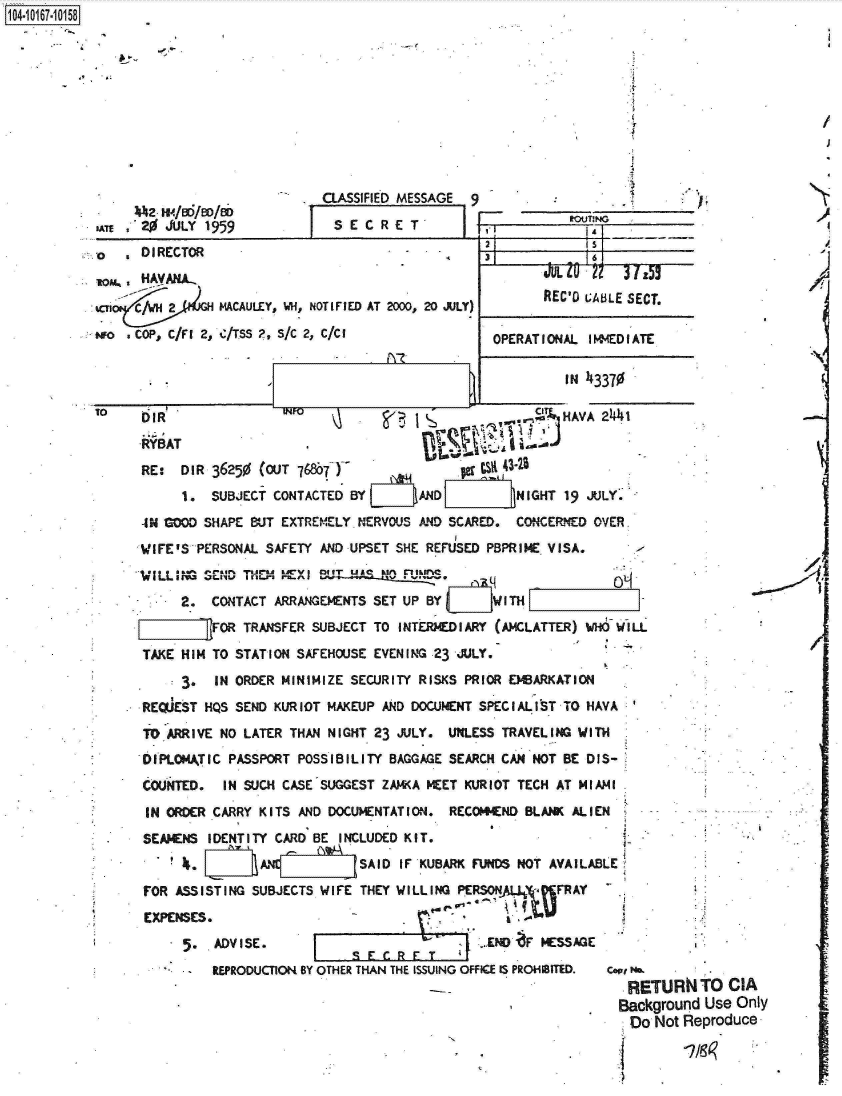 handle is hein.jfk/jfkarch12948 and id is 1 raw text is: 










    4M-   /o/06JL 195
n   ' 20 JULY 1959


CLASSIFIED MESSAGE 9
  SECRET                        ex I


-0    DIRECTOR
1tow  HAVANA-
an              MACAULEY, VH, NOTIFIED AT 2000, 20 JULY)
wo  .COP, C/FI 2, C/TSS 2, S/C 2, C/CI


2            15
3            16
        LJLi  2   31z55
        REC'o GABLE SECT.

 OPERATIONAL  IMIMEDIATE


DO  IR  -            INFO
   RYBAT
   RE:  DIR 36250 (OUT 768671-                  s  32T
        1.  SUBJECT CONTACTED BYt     AND           NIGHT 19 JULY.
   4N GOOD SHAPE BUT EXTREMELY NERVOUS AND SCARED.  CONCERNED OVER
   WIFE'S PERSONAL SAFETY AND UPSET SHE REFUSED PBPRIME VISA.
   'ILLmN  SEND THM  MEXIr   uIA  Um     mmDS
        2.  CONTACT ARRANGEMENTS SET UP BY        I TH
   [ZZ71_FOR TRANSFER SUBJECT TO INTERMEDIARY (AMCLATTER) WHO WILL
   TAKE HIM TO STATION SAFEHOUSE EVENING 23 jULY.
        3.   IN ORDER MINIMIZE SECURITY RISKS PRIOR EMBARKATION
   REQjEST HQS SEND KURIOT MAKEUP AND DOCUMENT SPECIALIST TO HAVA
   TOARRIVE  NO LATER THAN NIGHT 23 JULY.  UNLESS TRAVELING WITH
   DIPLOMATIC PASSPORT POSSIBILITY BAGGAGE SEARCH CAN NOT BE DIS-
   COUNTED.   IN SUCH CASE SUGGEST ZAMKA MEET KURIOT TECH AT MIAMI
   IN ORDER CARRY KITS  AND DOCUMENTATION. RECOMMEND BLANK ALIEN
   SEAMENS  IDENTITY CARD BE INCLUDED KIT.
          . [      AN ,j  Mj\  SAID  IF KUBARK FUNDS NOT AVAILABLE
   FOR ASSISTING SUBJECTS WIFE  THEY WILLING PERSNUFRAY
   EXPENSES.
          .  ADVISE.                           :..END F MESSAGE
                            F  S E,   FT
            REPRODUCTION BY OTHER THAN THE ISSUING OFFICE IS PROHIBITED.  cope N .
                                                                  RETURN


Background Use Only
Do   Not Reproduce


104-10167-10158


2


-  I


TO  CIA


i


