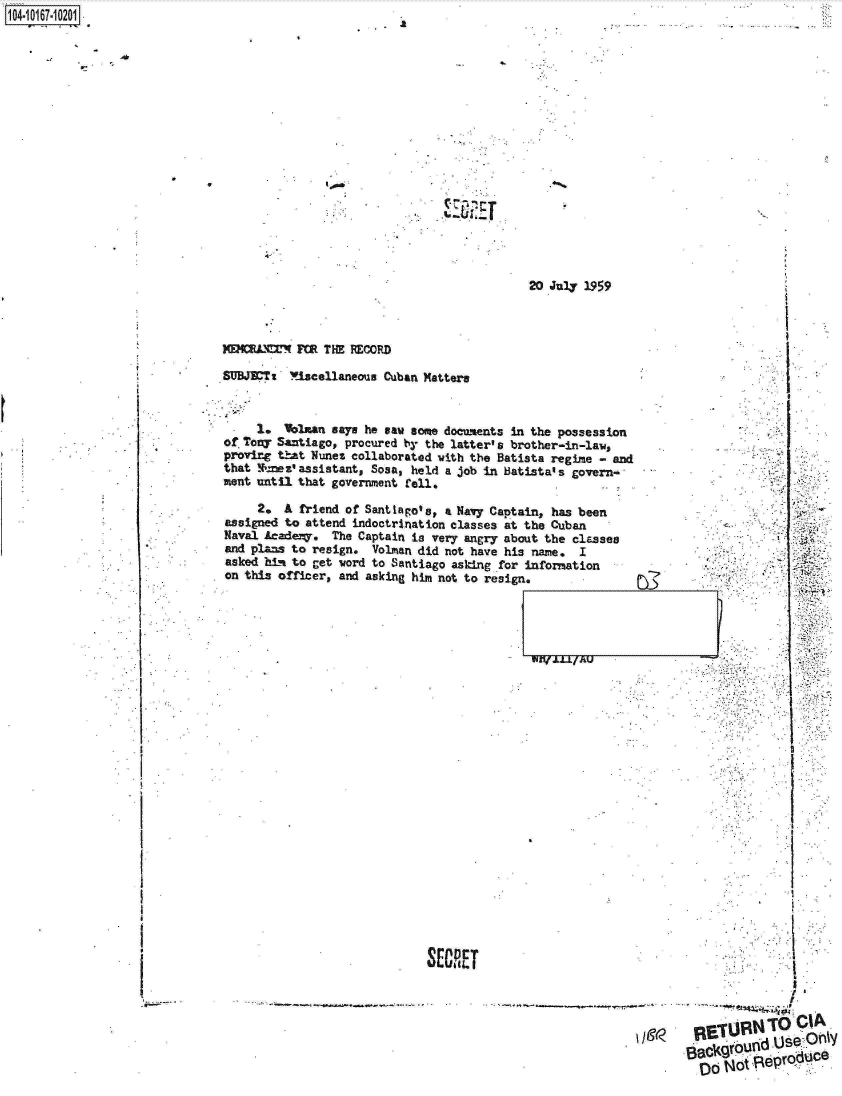 handle is hein.jfk/jfkarch12975 and id is 1 raw text is: 1O4~iO167~1O2O1


1


20 July 1959


ME14MMMMW  FOR THE RECORD

SUBJETt   !Oiscellaneous Cuban Matters


-    1.   alblan says he saw some documents In the possession
of Tony Santiago, procured by the latter's brother-in-law,
proving that Nunes collaborated vith the Batista regime - and
that  nez'assistant, Sosa, held a job in Batista's govern-
ment until that government fell.                        .


     2.  A friend of Santiago's, a Navy Captain, has been
assigned to attend indoctrination classes at the Cuban
Naval Acade7y. The Captain is very angry about the classes
and plans to resign. Volman did not have his name. I
asked hid to get word to Santiago asking for information
on this officer, and asking him not to resign.


WZI(LLL/AU


I


SECRET


    8cgond  Use  ri_
Oo!'1 Rp1Q91uC


e


.16


4-


