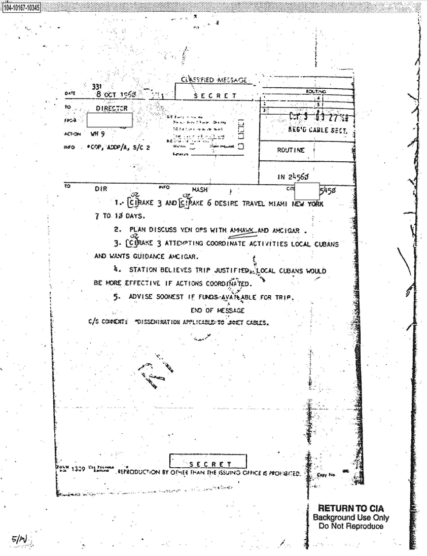 handle is hein.jfk/jfkarch13042 and id is 1 raw text is: 








        OA'1               -    CL5F:ED  -ME5:SAGE.
    331___                         S   C  E


                                  ~      ~    Li    I
       WH a                                                 AiG&G CABLE SET
                                                      ~*I.-4
m~oo    v~e ADW/A, S/C 2               :..t         I    ROUJT I h

                                        _________ _IN   2L5
                                    ________I_                                             ixI~6


£
L
I
I



1~

I


TO      DIR               HNO      ASH:                              450

             I,  LC )AKE 3 AtV c, K<E 6 DESIPE TP'EL  MIA.4  IL'd,
        7 TO  10 OAYS.
             2.  PLAN  DI1SCUSS YEM OPS WITH AMA! M    AM  I GA.R
             3. - ,hAKE  3 AYTE14TIG  COOMINATE  ACTIVITIES LOCAL  CUBANS
        AND WA14TS GUIOAW-E AMEIGAR.
               ~.STATION  BELIEVES TRIP JUST IF EitOCAL, CWIANS WLDO
        BE  MOR EFFECT IVE I F ACT IONS COORD(NA TED.
               5.ADVISE SOONEST  IF FUNDS'AVAItABLE FCA TRIP.
                                  END OF IKSS~aE


V


I



I


zI vpasr       REPRODUCTON BY Or.1Eq fHAN flif ISSUN3 OFFICE Is PoHarce. IIsi p   m



                                                                 R fETURN TO CIA
                                                                 IBackground Use Only
                                                                   Do Not Reproduce


