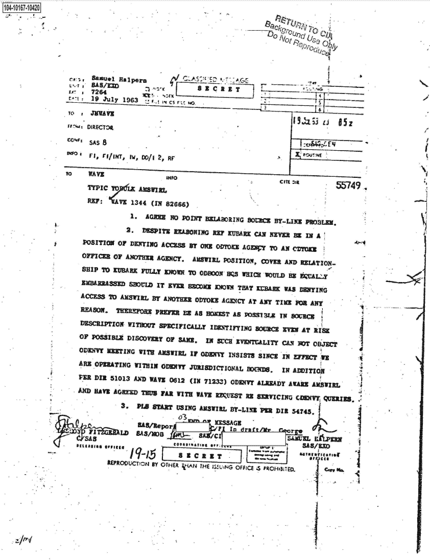handle is hein.jfk/jfkarch13082 and id is 1 raw text is: 1104-i17~O


--Do. rt


CU,    Samnuel ftlporn L~    S~ E~l                                   .

      7264           %x1 4
 r-E  19 July 1963   1. 1cs r..c P4








To   WAE              INFO                          .....

        AWICEL W749,.

        R~xrpICZ6KI44(IN 82666)
              1. AGM   No porn  JaNG8~             YLI
              2. DMT nuLoINGn   X  ZVWM CAN KIMf BX IN A
 PO~SITION or DENYING ACCESS By O2U ODTO9 AGW     ToAN cc~

    OFFIE OF ANDT=  AGENCY. AUTIRL pOSlTIOX, C~y AND UAIN
    SHIP 70 XUBARK FULLY M~I TO ODECON WQS WHIR VOMMB U =UA1

      E&    S  B = ITO~  Jr B=va Mu   TEAT XMUJ WAS E= rNG
      ACESt AXMRLxI By AmOTM ODYOZ AGV(CY AT ANY TIME FM ANY
   REAO. HrE,       PREFR EX AS    T~~ AS POM  TY  MC
   DESCRPT    INO~   WFICLL7   IDETIFYING SOUCE Ev AT ISK
   OF PSSIBLE DISOVERY OF SAU,. IN SrCHEN DIn  CAS NOT oL3Jwr
   ODENVY  TING VITM ANSWIjR IF ODzMrvr NSIs'Ts SINCE IN FECr -WEv
   ARE OPERATING WITHIN OIDDNY JUISICTIONAL Me= IN AMITION

   VER DIE 51013 AXD VATi 0612 (IN 71233) ODDNlY AIJADY AWAR AUSTIRL   4
   An1 MAYC AG IDE T~g FAR WIrH WAVE MIYEST RE 833CING COMMY Q=25~..

            3.  PHe ABY USING ANSVIRI BY-LNZ PR DIR 5474j

   -                     03




                                             Ing ICTG
                             a- =aC i ti Rn a.
         WRO DUCyicti B-Y  OTER  fiAN  THE  1ZILING  OFFICE  .S  ROH.BTED  C cS K *


-j


