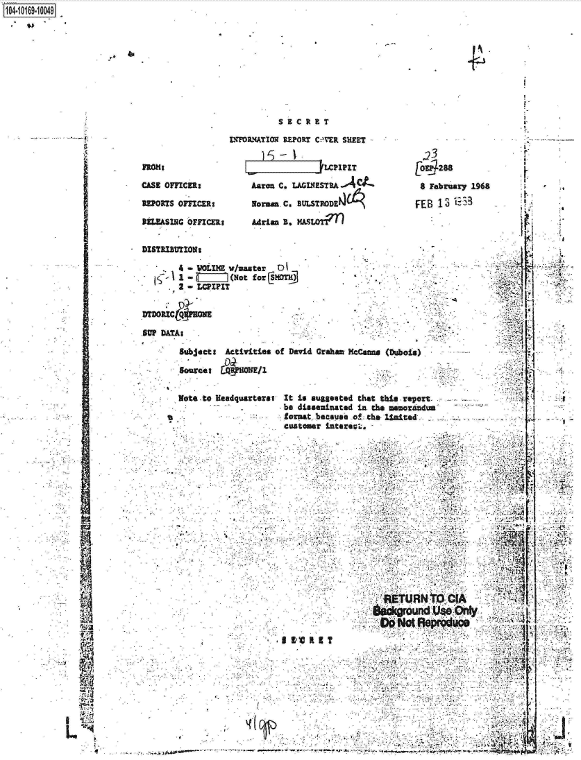 handle is hein.jfk/jfkarch13152 and id is 1 raw text is: 










S 9  C aRT


L'WOLMATION REPORT C.fl'ER SILEET


.23


a.


CASE OFFICfl:          karon C, LAGINESTRA-04i             9 February 1968

REPORTS OFFICER:       Norman C.,USRDA                              E  0

Ru.EASI. OFFICER        Adrian B. HSLOT)n



DISTRIBmTIoNs
        ..   -  LUM vuaater  01.





SUP DATA:

        Subjact:  Activities of David Graham Kcanns (Dubois)

        SourCo:  LCuWONE


        Note to Headquarters:  It Is suggested that tbis report    -
                              be disseminated  IM thes nsnorandumrl
                              formt. because of: the. lifited ..   -    .                      - -A.
                              customer 1nterevL,                           .










                              ..                               . . . ....





                                                     RETURN      CIA           14



                                           V   R'~4 II


104-106-04


S


AN,


VA


