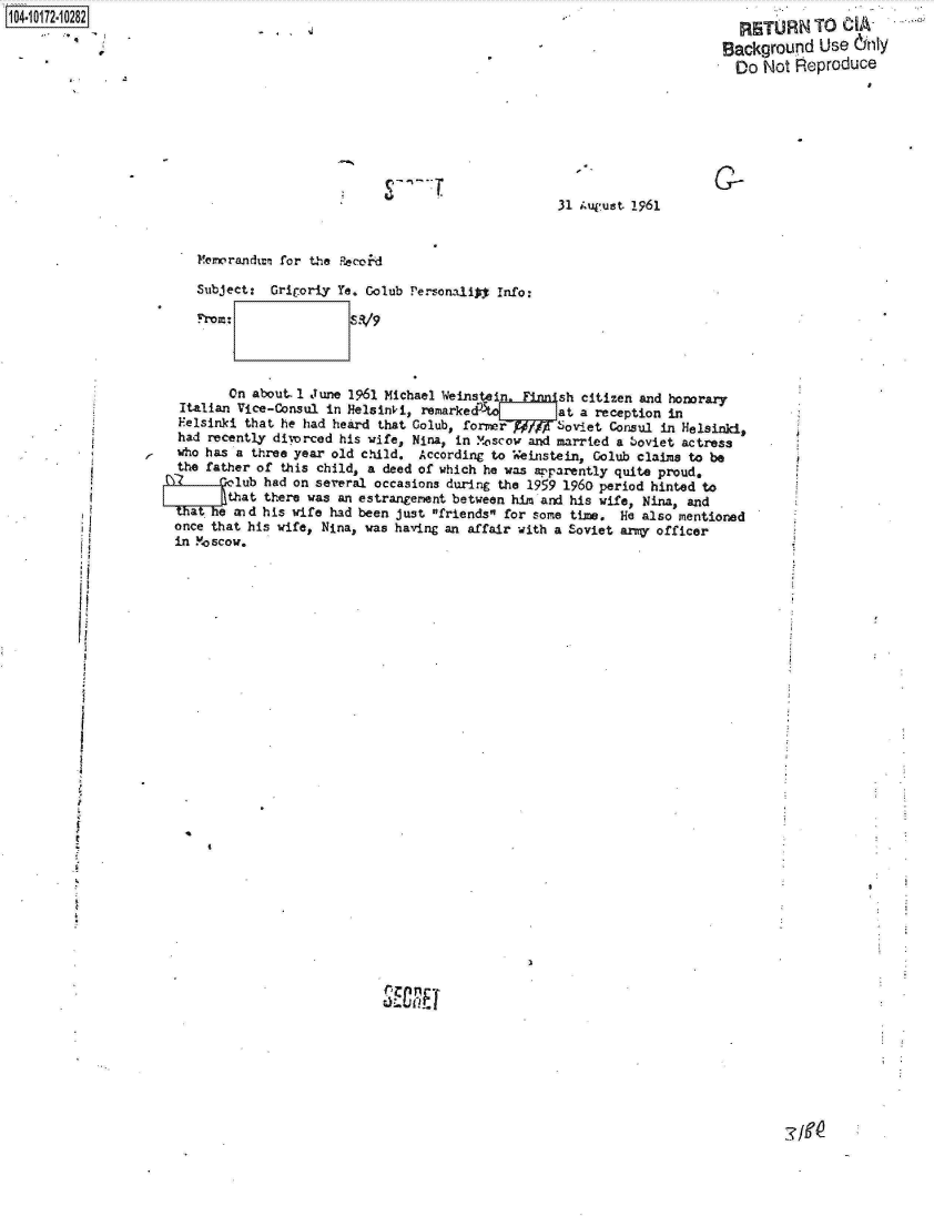 handle is hein.jfk/jfkarch13634 and id is 1 raw text is: 1104-i12~O


31 August 1961


     Memorandum for the Recoid

     Subject:  Grigor.y Ye. Golub Personalip  Info:

     From:                89



         On about. 1 June 1961 Michael Weins Lin. Fnnish citizen and honorary
  Italian Vice-Consul  in Helsinki, remarke            at a reception in
  Felsinki that he had heard  that Colub, former      Soviet  Consul in Helsinki,
  had recently di-orced his wife, Nina, in Moscow  and married a boviet actress
  who has a three year old child.  According to  einstein,  Golub claims to be
  the father of this child, a deed of which he was apparently quite proud,
1)Qo lub had on several occasions during the 1959 1960 period hinted to
        Rthat there was an estrangement between him and his wife, Nina,  and
  tat hie and his wife had been just friends for some time. He also mentioned
  once that his wife, Nina, was having an affair with a Soviet army officer
  in Moscow.


ii


   RETURN TO   A-
 Background Use dinly
   Do  Not Reproduce






C-


