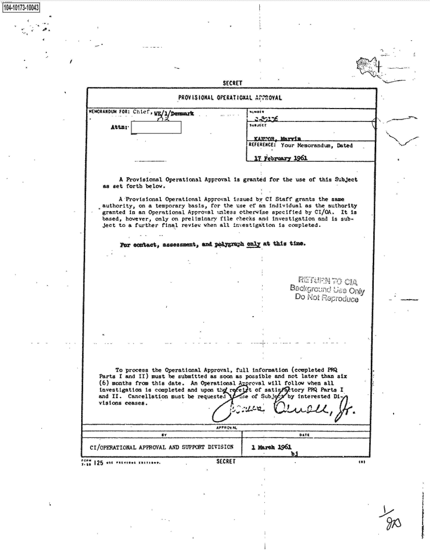 handle is hein.jfk/jfkarch13729 and id is 1 raw text is: 










             SECRET

PROVISIONAL OPERATIOAL APROVAL


M4EMORANDUM FOR: Chief', 8X

      Atta:


SREFERENCE:' Your Memorandum, Dated


        A  Provisional Operational Approval is granted for the use of this Subject
    as set forth below.

        A Provisional Operational Approval issued by CI Staff grants the same
    authority, on a temporary basis, for the use of an individual as the authority
    granted in an Operational Approval unless otherwse specified by CI/OA. It is
    based, however, only on preliminary file checks and investigation and is sub-
    ject to a further final review when all Investigation is completed.


         For ea Sect, assessent, and  prah   giw  at this time.



                                                          B      r     Use Only


                                                            Do Not Reprduc










       To process the Operational Approval, full information (completed PRQ
   Parts I and II) must be submitted as soon as possible and not later than six
   (6) months from this date. An Operational Aproval will follow when all
   investigation is completed and upon tf  e  t of sati   tory PRQ Parts I
   and II. Cancellation must be requested   se of Subj)by   interested Di
   visions ceases.                                   V


                                     APPROVA


CI/ OPERATIONAL APPROVAL AND SUPPORT DIVISION      I kha 1961

125  ** *******...SECRET                                                      tooe


1104-i13~O


~>


