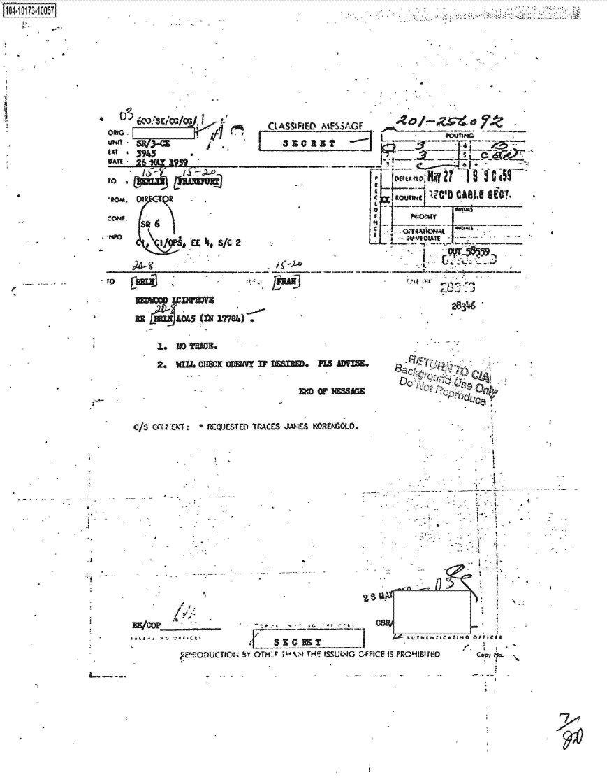 handle is hein.jfk/jfkarch13738 and id is 1 raw text is: 










056)*E'GC
   E0   Sc/cA/ J  I






-11M. O

   Sit   6
   Ps46)
   I/           LEh, SC


CLASSIFIED M!


* 4-,2~o


REDWOO ICIeWVS


     L FQUIING


J1i



lt!









               283216


    1.  IDTUACL

    2. UM~z CHMN   o~fr IF DE. PIS AV13M


                                 32 OF  8MAG


CIS CUINEKT:  RIQJESTED TrACES jAmEs KOREwoLo.


7'okc-~

   s ~~

        Ice:


         /
-.~--   !~ ~.


COP. $~


MEIODUCTIOrN BY OTHS    V4 THIE ISSUi.'G


      2. 4









      Z-- tk I N t C A to -4  OIF ICII

*FICE fS FROH6i [EDf  Copy N


1104-i13~O


K


I


